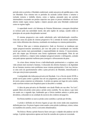 período entre as prisões e liberdade condicional, sendo uma prova de aptidão para a vida
em liberdade. Esse sistema tem os períodos de reclusão celular diurno e noturno e
reclusão noturna e trabalho diurno, como a inglesa, passando para um período
intermediário executado em prisões especiais nas quais os presos trabalham em locais
abertos tendo regras menos rígidas e depois passam para uma liberdade condicional
como no regime inglês.
A capacidade moral e de liderança do Sistema Montesiano, conseguia disciplinar
os reclusos pela sua autoridade moral, não pela rigidez de castigo, usando então os
princípios de um poder disciplinador racional.
O sistema progressivo esta sendo substituído pela individualização cientifica.
Uma das causa da queda do sistema progressivo foi a entrada de muitos especialistas
com visões diferentes das clássicas, resultando em mudanças no sistema penitenciário.
Pode-se falar que o sistema progressivo: ilude ao favorecer as mudanças que
sejam progressivamente automáticas, por isso não pode ser considerado um método
social que mostre mais personalidade e responsabilidade do interno. É inconveniente,
pois trás etapas que favorecem uma forma rigidamente estereotipada. Parte de um
conceito retributivo, e depois tenta readaptar progressivamente o delinquente, contudo
este pode apenas aparentar melhoras para conseguir o afrouxamento da pena.
As crises desse sistema levou a individualização penitenciaria e a regimes com
vida comum mais racional e humana. A discussão dos direitos humanos e da dignidade
do ser humano mostrou mais problemas nesse sistema penitenciário. Com isso iniciou-
se uma serie de questionamento sobre a pena privativa de liberdade, intensificando a
crise que esta já estava passando.
A antiguidade não tinha pena privativa de liberdade. A te o fim do século XVIII, a
prisão servia para conter e guardar réus até seu julgamento, para serem feitas as penas
de morte, penas corporais ou infamantes. A prisão era apenas um lugar de curta estadia,
onde ocorriam torturas com frequência para se descobrir a verdade.
A ideia da pena privativa de liberdade vem desde Platão em sua obra “As Leis”,
quando falava de prisão como pena e prisão como custódia. Na sua época o que mais
era usado era o segundo tipo, lembrando que a Grécia também adotava a prisão para
devedores, colocando-os na condição de escravos dos credores até pagá-los.
Em Roma também se usava a prisão como custódia e a prisão por dívidas.
A prisão é definida em diversos lugares já que não existe ainda uma arquitetura
definida para isso. Os piores lugares eram usados como prisão (calabouço, reinos, ruínas
ou insalubres de castelos, torres e conventos abandonados).
Na Grécia e Roma a prisão buscava fazer com que o culpado não pudesse sair do
castigo. A prisão representava apenas um local de custodia ate a pena ser executada.
 