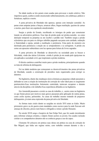 Na idade media as leis penais eram usadas para provocar o medo coletivo. Não
importava quem, acabava sendo encarcerado subterraneamente, em calabouço, palácio e
fortalezas, suplicio e morte.
A pena privativa de liberdade não aparece, apenas com intenção custodial. As
penas eram amputar penas e braços, arrancar olhos, língua mutilação, queima de carnes
e mortes, para fazer um espetáculo amedrontador.
Surgiu a prisão de Estado, recolhendo os inimigos do poder que cometeram
traição ou adversários políticos. Esse tipo de prisão pode ser prisão-custodia ou como
detenção temporal ou perpetua ou ate receber o perdão real. Também surgiu a prisão
eclesiástica que era para os clérigos rebeldes pagando sua pena com caridade, redenção
e fraternidade a igreja, unindo a meditação e penitencia. Uma parte do mosteiro era
destinada para penitencia e oração ate se arrependerem e se corrigirem. A prisão era
como um aposento subterrâneo com luz apenas para leitura de livros sagrados
A pena privativa de liberdade se desenvolve na sociedade para se buscar a
felicidade, vindo das ideias Calvinista cristãs.A prisão já era usada pela igreja,mas na
era aplicada a sociedade civil, que inspiraram a prisão moderna.
O direito canônico contribui muito para a prisão moderna, principalmente quando
se trata de reforma do delinquente.
Foi na idade moderna que começaram os desenvolvimentos das penas privativas
de liberdade, usando a construção de presídios mais organizados para corrigir os
detentos.
Na Inglaterra, diante das mudanças sócio-criminais,as pequenas cidade passaram a
defender-se com a criação de instituições de correção de valor ideal para os surgimento
penitenciário.Essa instituições fortemente controlada, tentavam recuperar o detento
através da disciplina e do trabalho.Essa experiência difundiu-se na Inglaterra.
Em Amsterdã passaram a existir as casa de trabalho, e , assim como na Inglaterra
os que foram presos por motivos mais graves passaram pela aplicação de outras penas,
como exílio açoites, pelourinho. As casas de trabalho mesmo tratando de pequenos
delinquentes, já eram uma expressão da pena privativa de liberdade.
As formas mais cruéis dentre as surgidas no século XVI eram as Galés. Muito
prisioneiro grave ou de guerra eram mandados como escravo para la onde ficavam sob
ameaça de chicotes, presos num banco e obrigados a remar a prisão flutuante.
No século XVII surge o hospício de San Felipe Neri, que foi usado inicialmente
para reformar crianças errantes, e depois foram aceitos os jovens. Era usados reclusão
celular e os companheiros detentos não se conhecia graças a uso de capuz.
Clemente XI colocava em pratica suas ideias em prática na casa de correção de
São Miguel, que tinha um regime misto, com trabalho comum durante o dia e
 