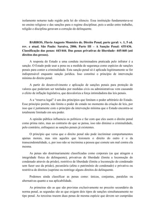 isolamento noturno tudo regido pela lei do silencio. Essa instituição fundamentava-se
no ensino religioso e das sanções para o regime disciplinar, pois a união entre trabalho,
religião e disciplina geravam a correção do delinquente.
BARROS, Flavio Augusto Monteiro de. Direito Penal, parte geral: v. 1, 5 ed.
rev. e atual. São Paulo: Saraiva, 2006. Parte III – A Sanção Penal: 435/436.
Classificação das penas: 443/444. Das penas privativas de liberdade- 445/468 (até
direitos dos presos).
A resposta do Estado a uma conduta incriminadora praticada pelo infrator é a
sanção. O Estado pode usar a pena ou a medida de segurança como espécies de sanções
penais para conter a criminalidade. Esta sanção penal só é aplicada legitimamente se for
indispensável enquanto sanção jurídica. Isso constitui o princípio de intervenção
mínima do direito penal.
A partir do desenvolvimento e aplicação de sanções penais para proteção de
valores que poderiam ser tutelados por medidas civis ou administrativas vem causando
o efeito de inflação legislativa, que desvaloriza a força intimidadora das leis penais.
A a “reserva legal” é um dos princípios que limitam o poder arbitrário do Estado.
Esse princípio porém, não limita o poder do estado no momento da criação de leis, por
isso que é juntamente com o princípio da intervenção mínima que o Estado encontra-se
totalmente limitado em seu poder.
A opinião pública influencia os políticos e faz com que eles usem o direito penal
como prima ratio, mas ao contrario do que se pensa, isso não diminui a criminalidade,
pelo contrário, enfraquece as sanções penais já existentes.
O princípio que versa que o direito penal não pode incriminar comportamentos
apenas morais, mas sim aqueles que lesionem o direito do outro é o da
transcendentalidade, e, por isso não se incrimina a pessoa que comete um mal contra ela
mesma.
As penas são doutrinariamente classificadas como corporais (as que atingem a
integridade física do delinquente), privativas de liberdade (limita a locomoção do
condenado através da prisão), restritiva de liberdade (limita a locomoção do condenado
sem fazer uso da prisão), pecuniária (afeta o patrimônio do condenado) e privativa ou
restritiva de direitos (suprime ou restringe alguns direitos do delinquente.
Podemos ainda classificar as penas como: únicas, conjuntas, paralelas ou
alternativas quanto a sua aplicabilidade.
As primeiras são as que são previstas exclusivamente no preceito secundário da
norma penal, as segundas são as que exigem dois tipos de sanções simultaneamente no
tipo penal. As terceiras trazem duas penas de mesma espécie que devem ser cumpridas
 