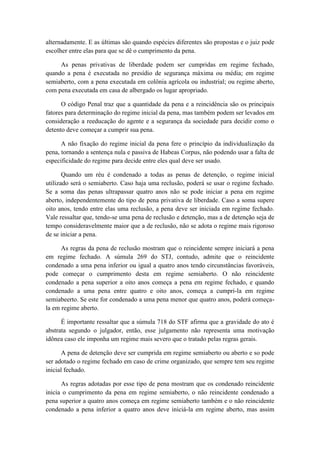 alternadamente. E as últimas são quando espécies diferentes são propostas e o juiz pode
escolher entre elas para que se dê o cumprimento da pena.
As penas privativas de liberdade podem ser cumpridas em regime fechado,
quando a pena é executada no presídio de segurança máxima ou média; em regime
semiaberto, com a pena executada em colônia agrícola ou industrial; ou regime aberto,
com pena executada em casa de albergado os lugar apropriado.
O código Penal traz que a quantidade da pena e a reincidência são os principais
fatores para determinação do regime inicial da pena, mas também podem ser levados em
consideração a reeducação do agente e a segurança da sociedade para decidir como o
detento deve começar a cumprir sua pena.
A não fixação do regime inicial da pena fere o princípio da individualização da
pena, tornando a sentença nula e passiva de Habeas Corpus, não podendo usar a falta de
especificidade do regime para decide entre eles qual deve ser usado.
Quando um réu é condenado a todas as penas de detenção, o regime inicial
utilizado será o semiaberto. Caso haja uma reclusão, poderá se usar o regime fechado.
Se a soma das penas ultrapassar quatro anos não se pode iniciar a pena em regime
aberto, independentemente do tipo de pena privativa de liberdade. Caso a soma supere
oito anos, tendo entre elas uma reclusão, a pena deve ser iniciada em regime fechado.
Vale ressaltar que, tendo-se uma pena de reclusão e detenção, mas a de detenção seja de
tempo consideravelmente maior que a de reclusão, não se adota o regime mais rigoroso
de se iniciar a pena.
As regras da pena de reclusão mostram que o reincidente sempre iniciará a pena
em regime fechado. A súmula 269 do STJ, contudo, admite que o reincidente
condenado a uma pena inferior ou igual a quatro anos tendo circunstâncias favoráveis,
pode começar o cumprimento desta em regime semiaberto. O não reincidente
condenado a pena superior a oito anos começa a pena em regime fechado, e quando
condenado a uma pena entre quatro e oito anos, começa a cumpri-la em regime
semiabeerto. Se este for condenado a uma pena menor que quatro anos, poderá começa-
la em regime aberto.
É importante ressaltar que a súmula 718 do STF afirma que a gravidade do ato é
abstrata segundo o julgador, então, esse julgamento não representa uma motivação
idônea caso ele imponha um regime mais severo que o tratado pelas regras gerais.
A pena de detenção deve ser cumprida em regime semiaberto ou aberto e so pode
ser adotado o regime fechado em caso de crime organizado, que sempre tem seu regime
inicial fechado.
As regras adotadas por esse tipo de pena mostram que os condenado reincidente
inicia o cumprimento da pena em regime semiaberto, o não reincidente condenado a
pena superior a quatro anos começa em regime semiaberto também e o não reincidente
condenado a pena inferior a quatro anos deve iniciá-la em regime aberto, mas assim
 