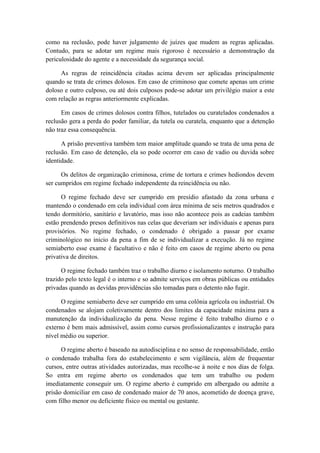 como na reclusão, pode haver julgamento de juízes que mudem as regras aplicadas.
Contudo, para se adotar um regime mais rigoroso é necessário a demonstração da
periculosidade do agente e a necessidade da segurança social.
As regras de reincidência citadas acima devem ser aplicadas principalmente
quando se trata de crimes dolosos. Em caso de criminoso que comete apenas um crime
doloso e outro culposo, ou até dois culposos pode-se adotar um privilégio maior a este
com relação as regras anteriormente explicadas.
Em casos de crimes dolosos contra filhos, tutelados ou curatelados condenados a
reclusão gera a perda do poder familiar, da tutela ou curatela, enquanto que a detenção
não traz essa consequência.
A prisão preventiva também tem maior amplitude quando se trata de uma pena de
reclusão. Em caso de detenção, ela so pode ocorrer em caso de vadio ou duvida sobre
identidade.
Os delitos de organização criminosa, crime de tortura e crimes hediondos devem
ser cumpridos em regime fechado independente da reincidência ou não.
O regime fechado deve ser cumprido em presídio afastado da zona urbana e
mantendo o condenado em cela individual com área mínima de seis metros quadrados e
tendo dormitório, sanitário e lavatório, mas isso não acontece pois as cadeias também
estão prendendo presos definitivos nas celas que deveriam ser individuais e apenas para
provisórios. No regime fechado, o condenado é obrigado a passar por exame
criminológico no inicio da pena a fim de se individualizar a execução. Já no regime
semiaberto esse exame é facultativo e não é feito em casos de regime aberto ou pena
privativa de direitos.
O regime fechado também traz o trabalho diurno e isolamento noturno. O trabalho
trazido pelo texto legal é o interno e so admite serviços em obras públicas ou entidades
privadas quando as devidas providências são tomadas para o detento não fugir.
O regime semiaberto deve ser cumprido em uma colônia agrícola ou industrial. Os
condenados se alojam coletivamente dentro dos limites da capacidade máxima para a
manutenção da individualização da pena. Nesse regime é feito trabalho diurno e o
externo é bem mais admissível, assim como cursos profissionalizantes e instrução para
nível médio ou superior.
O regime aberto é baseado na autodisciplina e no senso de responsabilidade, então
o condenado trabalha fora do estabelecimento e sem vigilância, além de frequentar
cursos, entre outras atividades autorizadas, mas recolhe-se à noite e nos dias de folga.
So entra em regime aberto os condenados que tem um trabalho ou podem
imediatamente conseguir um. O regime aberto é cumprido em albergado ou admite a
prisão domiciliar em caso de condenado maior de 70 anos, acometido de doença grave,
com filho menor ou deficiente físico ou mental ou gestante.
 