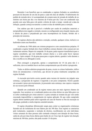 Remição é um beneficio que os condenados a regimes fechados ou semiabertos
possuem de desconto de um dia de pena a cada três dias de tabalho. O deferimento do
pedido de remição deve vir acompanhado do comprovante de jornada de trabalho de no
mínimo seis horas por dia e no máximo de 8 horas por dia. Caso um condenado seja
punido com uma falta grave ele perde o direito de todo o tempo remido até a data da
infração, quando começa novamente a contar os dias de trabalho para a remição.
Em cadeias que não é possível o trabalho por cauda de condições materiais a
jurisprudência tem negado a remição, mesmo se configurando uma situação injusta, pois
o direito do preso é prejudicado por uma incompetência do Estado, ferindo até o
princípio da isonomia.
Os regimes abertos não admitem a remição, contudo, qualquer crime, inclusive os
hediondos usam esse benefício.
A reforma de 1984 adota um sistema progressivo com características próprias. O
condenado a regime fechado deve fazer trabalhos comuns durante o dia e passar por um
isolamento noturno. Depois de cumprida 1/6 da pena, pode requerer transferência para o
regime semiaberto, que tem trabalho comum diurno e a noite pode haver repouso
coletivo. Após cumprir 1/6 da pena passa para o regime aberto, quando é solto durante o
dia e recolhe-se no albergado à noite.
Para conseguir a progrssão, apenas o cumprimento de 1/6 da pena não é o
suficiente, deve-se também haver um bom comportamento que dê mérito à progressão.
Todos os delitos admitem progressão da pena, exceto os crimes hediondos, tráfico
ilícito de entorpecentes e terrorismo, que devem ter penas totalmente cumpridas em
regime fechado.
A execução provisória ocorre quando antes mesmo de transitar em julgado uma
sentença, a progressão de regimes é requerida a um juízo competente. Ocorre quando
um acusado é preso provisoriamente, já possuindo uma sentença, mas espera a resposta
do seu recurso pelo tribunal.
Quando um condenado sai de regime menos para um mais rigoroso chamos de
regressão. Isso acontece se o condenado pratica um crime doloso ou uma falta grave ou
se sofrer condenação por crime anterior e a pena somada ao restante da que vem sendo
executada impossibilitar o cumprimento do regime aplicado. Os que estão cumprindo
regime aberto também pode sofrer regressão em caso de frustrar os fins de execução ou
não pagar, podendo a multa imposta cumulativamente.
O regime disciplinar diferenciado surgiu para conter as organizações criminosas
fazendo uso do isolamento de seus líderes por até 360 dias. Esse regime se caracteriza
pelo isolamento, suspensão e restrição de direitos, recolhimento em cela individual,
visitas semanais de duas pessoas (não contando crianças) com duração de duas horas,
saída da cela por duas horas diárias para banho de sol. Esse tipo de regime tem duração
máxima de 360 dias, porém, não pode exceder 1/6 da pena.
 
