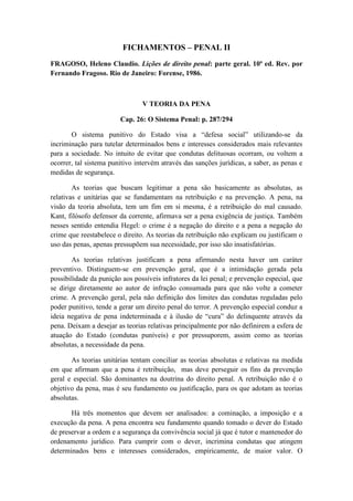 FICHAMENTOS – PENAL II
FRAGOSO, Heleno Claudio. Lições de direito penal: parte geral. 10ª ed. Rev. por
Fernando Fragoso. Rio de Janeiro: Forense, 1986.
V TEORIA DA PENA
Cap. 26: O Sistema Penal: p. 287/294
O sistema punitivo do Estado visa a “defesa social” utilizando-se da
incriminação para tutelar determinados bens e interesses considerados mais relevantes
para a sociedade. No intuito de evitar que condutas delituosas ocorram, ou voltem a
ocorrer, tal sistema punitivo intervém através das sanções jurídicas, a saber, as penas e
medidas de segurança.
As teorias que buscam legitimar a pena são basicamente as absolutas, as
relativas e unitárias que se fundamentam na retribuição e na prevenção. A pena, na
visão da teoria absoluta, tem um fim em si mesma, é a retribuição do mal causado.
Kant, filósofo defensor da corrente, afirmava ser a pena exigência de justiça. Também
nesses sentido entendia Hegel: o crime é a negação do direito e a pena a negação do
crime que reestabelece o direito. As teorias da retribuição não explicam ou justificam o
uso das penas, apenas pressupõem sua necessidade, por isso são insatisfatórias.
As teorias relativas justificam a pena afirmando nesta haver um caráter
preventivo. Distinguem-se em prevenção geral, que é a intimidação gerada pela
possibilidade da punição aos possíveis infratores da lei penal; e prevenção especial, que
se dirige diretamente ao autor de infração consumada para que não volte a cometer
crime. A prevenção geral, pela não definição dos limites das condutas reguladas pelo
poder punitivo, tende a gerar um direito penal do terror. A prevenção especial conduz a
ideia negativa de pena indeterminada e à ilusão de “cura” do delinquente através da
pena. Deixam a desejar as teorias relativas principalmente por não definirem a esfera de
atuação do Estado (condutas puníveis) e por pressuporem, assim como as teorias
absolutas, a necessidade da pena.
As teorias unitárias tentam conciliar as teorias absolutas e relativas na medida
em que afirmam que a pena é retribuição, mas deve perseguir os fins da prevenção
geral e especial. São dominantes na doutrina do direito penal. A retribuição não é o
objetivo da pena, mas é seu fundamento ou justificação, para os que adotam as teorias
absolutas.
Há três momentos que devem ser analisados: a cominação, a imposição e a
execução da pena. A pena encontra seu fundamento quando tomado o dever do Estado
de preservar a ordem e a segurança da convivência social já que é tutor e mantenedor do
ordenamento jurídico. Para cumprir com o dever, incrimina condutas que atingem
determinados bens e interesses considerados, empiricamente, de maior valor. O
 
