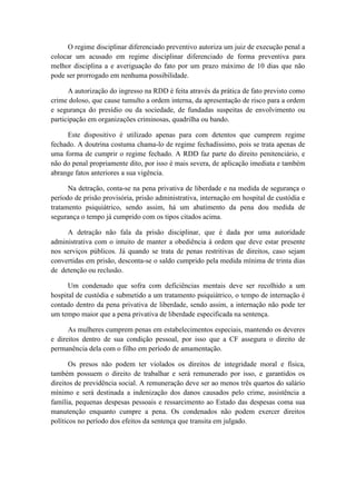 O regime disciplinar diferenciado preventivo autoriza um juiz de execução penal a
colocar um acusado em regime disciplinar diferenciado de forma preventiva para
melhor disciplina a e averiguação do fato por um prazo máximo de 10 dias que não
pode ser prorrogado em nenhuma possibilidade.
A autorização do ingresso na RDD é feita através da prática de fato previsto como
crime doloso, que cause tumulto a ordem interna, da apresentação de risco para a ordem
e segurança do presídio ou da sociedade, de fundadas suspeitas de envolvimento ou
participação em organizações criminosas, quadrilha ou bando.
Este dispositivo é utilizado apenas para com detentos que cumprem regime
fechado. A doutrina costuma chama-lo de regime fechadíssimo, pois se trata apenas de
uma forma de cumprir o regime fechado. A RDD faz parte do direito penitenciário, e
não do penal propriamente dito, por isso é mais severa, de aplicação imediata e também
abrange fatos anteriores a sua vigência.
Na detração, conta-se na pena privativa de liberdade e na medida de segurança o
período de prisão provisória, prisão administrativa, internação em hospital de custódia e
tratamento psiquiátrico, sendo assim, há um abatimento da pena dou medida de
segurança o tempo já cumprido com os tipos citados acima.
A detração não fala da prisão disciplinar, que é dada por uma autoridade
administrativa com o intuito de manter a obediência à ordem que deve estar presente
nos serviços públicos. Já quando se trata de penas restritivas de direitos, caso sejam
convertidas em prisão, desconta-se o saldo cumprido pela medida mínima de trinta dias
de detenção ou reclusão.
Um condenado que sofra com deficiências mentais deve ser recolhido a um
hospital de custódia e submetido a um tratamento psiquiátrico, o tempo de internação é
contado dentro da pena privativa de liberdade, sendo assim, a internação não pode ter
um tempo maior que a pena privativa de liberdade especificada na sentença.
As mulheres cumprem penas em estabelecimentos especiais, mantendo os deveres
e direitos dentro de sua condição pessoal, por isso que a CF assegura o direito de
permanência dela com o filho em período de amamentação.
Os presos não podem ter violados os direitos de integridade moral e física,
também possuem o direito de trabalhar e será remunerado por isso, e garantidos os
direitos de previdência social. A remuneração deve ser ao menos três quartos do salário
mínimo e será destinada a indenização dos danos causados pelo crime, assistência a
família, pequenas despesas pessoais e ressarcimento ao Estado das despesas coma sua
manutenção enquanto cumpre a pena. Os condenados não podem exercer direitos
políticos no período dos efeitos da sentença que transita em julgado.
 