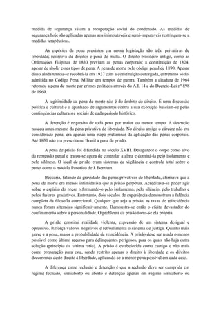 medida de segurança visam a recuperação social do condenado. As medidas de
segurança hoje são aplicadas apenas aos inimputáveis e semi-imputáveis restringem-se a
medidas terapêuticas.
As espécies de pena previstos em nossa legislação são três: privativas de
liberdade; restritiva de direitos e pena de multa. O direito brasileiro antigo, como as
Ordenações Filipinas de 1830 previam as penas corporais; a constituição de 1824,
apesar de abolir esses tipos de pena. A pena de morte pelo código penal de 1890. Apesar
disso ainda tentou-se recobrá-la em 1937 com a constituição outorgada, entretanto só foi
admitida no Código Penal Militar em tempos de guerra. Também a ditadura de 1964
retomou a pena de morte par crimes políticos através do A.I. 14 e do Decreto-Lei nº 898
de 1969.
A legitimidade da pena de morte não é do âmbito do direito. É uma discussão
política e cultural e o apanhado de argumentos contra a sua execução baseiam-se pelas
contingências culturais e sociais de cada período histórico.
A detenção é requesito de toda pena por maior ou menor tempo. A detenção
nasceu antes mesmo da pena privativa de liberdade. No direito antigo o cárcere não era
considerado pena; era apenas uma etapa preliminar da aplicação das penas corporais.
Até 1830 não era prescrita no Brasil a pena de prisão.
A pena de prisão foi difundida no século XVIII. Desaparece o corpo como alvo
da repressão penal e tratou-se agora de controlar a alma e dominá-la pelo isolamento e
pelo silêncio. O ideal de prisão eram sistemas de vigilância e controle total sobre o
preso como o modelo Panótico de J. Benthan.
Beccaria, falando da gravidade das penas privativas de liberdade, afirmava que a
pena de morte era menos intimidativa que a prisão perpétua. Acreditava-se poder agir
sobre o espírito do preso reformando-o pelo isolamento, pelo silêncio, pelo trabalho e
pelos favores gradativos. Entretanto, dois séculos de experiência demonstram a falência
completa da filosofia correcional. Qualquer que seja a prisão, as taxas de reincidência
nunca foram alteradas significativamente. Demonstra-se então o efeito devastador do
confinamento sobre a personalidade. O problema da prisão torna-se ela própria.
A prisão constitui realidade violenta, expressão de um sistema desigual e
opressivo. Reforça valores negativos e retroalimenta o sistema de justiça. Quanto mais
grave é a pena, maior a probabilidade de reincidência. A prisão deve ser usada o menos
possível como último recurso para delinquentes perigosos, para os quais não haja outra
solução (princípio da ultima ratio). A prisão é estabelecida como castigo e não mais
como preparação para este, sendo restrito apenas o direito à liberdade e os direitos
decorrentes deste direito à liberdade, aplicando-se a menor pena possível em cada caso.
A diferença entre reclusão e detenção é que a reclusão deve ser cumprida em
regime fechado, semiaberto ou aberto e detenção apenas em regime semiaberto ou
 