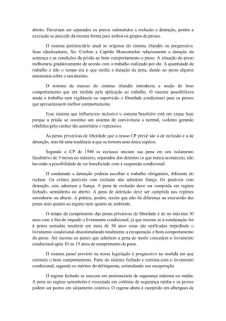 aberto. Deveriam ser separados os presos submetidos a reclusão e detenção, porém a
execução se procede da mesma forma para ambos os grupos de presos.
O sistema penitenciário atual se originou do sistema irlandês ou progressivo.
Seus idealizadores, Sir. Crofton e Capitão Manconichie relacionaram a duração da
sentença e as condições da prisão ao bom comportamento o preso. A situação do preso
melhoraria gradativamente de acordo com o trabalho realizado por ele. A quantidade de
trabalho e não o tempo era o que media a duração da pena, dando ao preso alguma
autonomia sobre o seu destino.
O sistema de marcas do sistema irlandês introduziu a noção de bom
comportamento que era medido pela aplicação ao trabalho. O sistema possibilitava
ainda o trabalho sem vigilância ou supervisão e liberdade condicional para os presos
que apresentassem melhor comportamento.
Esse sistema que influenciou inclusive o sistema brasileiro está em xeque hoje
porque a prisão se constitui um sistema de convivência a normal, violento gerando
rebeliões pelo caráter tão autoritário e repressivo.
As penas privativas de liberdade que o nosso CP prevê são a de reclusão e a de
detenção, mas há uma tendência a que se tornem uma única espécie.
Segundo o CP de 1940 os reclusos iniciam sua pena em um isolamento
facultativo de 3 meses no máximo, separados dos detentos (o que nunca aconteceu), não
havendo a possibilidade de ser beneficiado com a suspensão condicional.
O condenado a detenção poderia escolher o trabalho obrigatório, diferente do
recluso. Os crimes puníveis com reclusão não admitem fiança. Os puníveis com
detenção, sim, admitem a fiança. A pena de reclusão deve ser cumprida em regime
fechado, semiaberto ou aberto. A pena de detenção deve ser cumprida nos regimes
semiaberto ou aberto. A prática, porém, revela que não há diferença na execussão das
penas nem quanto ao regime nem quanto ao ambiente.
O tempo de cumprimento das penas privativas de liberdade é de no máximo 30
anos com o fim de impedir o livramento condicional, já que mesmo se a condenação for
à penas somadas resultem em mais de 30 anos estas são unificadas impedindo o
livramento condicional desestimulando totalmente a recuperação e bom comportamento
do preso. Até mesmo os países que admitem a pena de morte concedem o livramento
condicional após 10 ou 15 anos de cumprimento de pena.
O sistema penal previsto na nossa legislação é progressivo na medida em que
estimula o bom comportamento. Parte do sistema fechado e termina com o livramento
condicional, segundo os méritos do delinquente, estimulando sua recuperação.
O regime fechado se executa em penitenciária de segurança máxima ou média.
A pena no regime semiaberto é executada em colônias de segurança média e os presos
podem ser postos em alojamento coletivo. O regime abeto é cumprido em albergues de
 