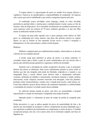 O regime aberto é a aproximação do preso ao mundo livre porque afrouxa a
vigilância e baseia-se na autodisciplina e responsabilidade do condenado. Só ingressa
nele o preso que estiver trabalhando e que aceitar o programa imposto pelo juiz.
O condenado exerce atividades como emprego, estudo ou outra atividade
permitida no período diário e retorna para o estabelecimento à noite e passa os fins de
semana e dias de folga preso. Só é concedido recolhimento em residência particular em
casos especiais como aos maiores de 70 anos, mulheres grávidas e os que tem filho
menor ou deficiente mental ou físico.
O regime da pena pode regredir caso o preso pratique crime doloso ou falta
grave ou condenação por crime anterior cuja pena não permita encaixe no regime
aberto, ou seja se frustrar os fins aparentes (evitar novos e crimes e recuperar o
delinquente) e os fins reais (manter a ordem social) da pena.
Mulheres
Mulheres cumprem pena em estabelecimento próprio, observando-se os deveres
e direitos de sua condição pessoal.
A prisão surge para substituir as penas de morte e as penas corporais. A
sociedade estaria apta a abolir a pena de morte substituindo-a por um cárcere duro e
penoso que satisfaria porque garantiria a segurança e defesa da sociedade.
Somente com a introdução do caráter recuperativo da pena, é que os principais
direitos dos presos se delineiam. Hoje nosso ordenamento garante ao preso todos os
direitos que não são atingidos pela perda da liberdade, impondo-se o respeito a sua
integridade física e moral. Dentre esses direitos estão a alimentação suficiente,
vestuário, atribuição de trabalho e remuneração, assistência material, à saúde, jurídica,
educacional, social, religiosa; encontro reservado com advogado, visita dos parentes;
proteção contra sensacionalismo, contato com o mundo pela escrita e pela leitura, etc.
Como bem sabemos, poucos desses direitos são realmente respeitados e a arbitrariedade
e contradição do sistema é revelada a partir dessa realidade.
Se sobrevier doença mental ao preso, este deve ser encaminhado a hospital
especializado e o tempo de internação é computado com tempo de prisão.
Detração penal é o batimento na pena do tempo de prisão já cumprido pelo
condenado.
Prisão preventiva é a que se aplica quando há prova da materialidade do fato e da
autoria, por necessidade de assegurar o efetivo cumprimento da pena impedindo que o
réu coprometa a audiência de testemunhas ou comprometa os meios de prova. É medida
excepcional porque com ela o réu é preso antes de ser declarado culpado com base no
flagrante ato.
 