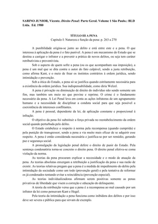 SABINO JUNIOR, Vicente. Direito Penal: Parte Geral. Volume 1 São Paulo.: BLD
Ltda. Ed. 1980
TÍTULO III A PENA
Capitulo I: Natureza e função da pena: p. 263 a 270
A punibilidade origina-se junto ao delito e está entre este e a pena. O que
interessa à aplicação da pena é o fato punível. A pena é um mecanismo do Estado que se
destina a castigar o infrator e a prevenir a prática de novos delitos, ou seja tem caráter
retributivista e preventivista.
Sob o aspecto de quem sofre a pena (ou os que acompanham sua imposição), a
pena é um mal que se dita contra o autor do fato culpável, sendo a justa retribuição,
como afirma Kant, e o meio de frear os instintos contrários à ordem jurídica, sendo
intimidação e prevenção.
Sob a ótica do Estado, a pena só se justifica quando estritamente necessária para
a existência da ordem jurídica. Sua indispensabilidade, como diria Welzel.
A pena é privação ou diminuição de direito do indivíduo não sendo somente um
fim, mas também um meio no que previne e reprime. O crime é o fundamento
necessário da pena. A Lei Penal leva em conta as ações infratoras de um agrupamento
humano e a necessidade de disciplinar a conduta social para que seja possível a
coexistência de interesses conflitantes.
A pena é pessoal, dependente da lei, de aplicação constante e proporcional à
infração.
O objetivo da pena foi substituir a força privada no reestabelecimento da ordem
social quando perturbada pelo delito.
O Estado estabelece o respeito à norma pela recompensa (quando cumprida) e
pela punição do transgressor, sendo a pena a via muito mais eficaz de se adquirir esse
respeito. A pena é então considerada necessária e justifica-se por ser remédio, gerando
paz e segurança social.
A promulgação da legislação penal defere o direito de punir do Estado. Pela
sentença condenatória torna-se concreto o direito pena. O direito penal efetiva-se coma
violação da norma.
As teorias da pena procuram explicar a necessidade e o modo de atuação da
pena. As teorias absolutas enxergam a retribuição a justificação da pena e sua razão de
existir. As teorias relativas pregam que a pena é a medida de impedimento do delito pela
intimidação da sociedade como um todo (prevenção geral) e pela tentativa de reformar
os já condenados tentando evitar a reincidência (prevenção especial).
As teorias individualizadoras afirmam serem positivas somente as penas
privativas de liberdade que visem a correção e educação do delinquente.
A teoria da retribuição versa que a pena é a recompensa ao mal causado por um
infrator da lei como pensavam Kant e Hegel.
Pela teoria da intimidação a pena funciona como inibidora dos delitos e por isso
deve ser severa e pública para que sirvam de exemplo.
 