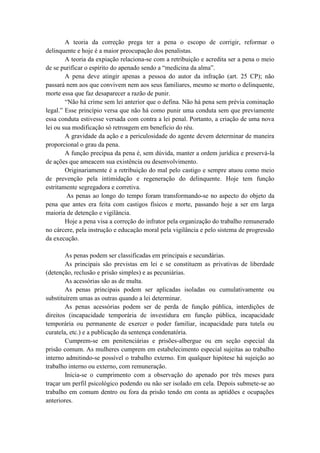 A teoria da correção prega ter a pena o escopo de corrigir, reformar o
delinquente e hoje é a maior preocupação dos penalistas.
A teoria da expiação relaciona-se com a retribuição e acredita ser a pena o meio
de se purificar o espírito do apenado sendo a “medicina da alma”.
A pena deve atingir apenas a pessoa do autor da infração (art. 25 CP); não
passará nem aos que convivem nem aos seus familiares, mesmo se morto o delinquente,
morte essa que faz desaparecer a razão de punir.
“Não há crime sem lei anterior que o defina. Não há pena sem prévia cominação
legal.” Esse princípio versa que não há como punir uma conduta sem que previamente
essa conduta estivesse versada com contra a lei penal. Portanto, a criação de uma nova
lei ou sua modificação só retroagem em benefício do réu.
A gravidade da ação e a periculosidade do agente devem determinar de maneira
proporcional o grau da pena.
A função precípua da pena é, sem dúvida, manter a ordem jurídica e preservá-la
de ações que ameacem sua existência ou desenvolvimento.
Originariamente é a retribuição do mal pelo castigo e sempre atuou como meio
de prevenção pela intimidação e regeneração do delinquente. Hoje tem função
estritamente segregadora e corretiva.
As penas ao longo do tempo foram transformando-se no aspecto do objeto da
pena que antes era feita com castigos físicos e morte, passando hoje a ser em larga
maioria de detenção e vigilância.
Hoje a pena visa a correção do infrator pela organização do trabalho remunerado
no cárcere, pela instrução e educação moral pela vigilância e pelo sistema de progressão
da execução.
As penas podem ser classificadas em principais e secundárias.
As principais são previstas em lei e se constituem as privativas de liberdade
(detenção, reclusão e prisão simples) e as pecuniárias.
As acessórias são as de multa.
As penas principais podem ser aplicadas isoladas ou cumulativamente ou
substituírem umas as outras quando a lei determinar.
As penas acessórias podem ser de perda de função pública, interdições de
direitos (incapacidade temporária de investidura em função pública, incapacidade
temporária ou permanente de exercer o poder familiar, incapacidade para tutela ou
curatela, etc.) e a publicação da sentença condenatória.
Cumprem-se em penitenciárias e prisões-albergue ou em seção especial da
prisão comum. As mulheres cumprem em estabelecimento especial sujeitas ao trabalho
interno admitindo-se possível o trabalho externo. Em qualquer hipótese há sujeição ao
trabalho interno ou externo, com remuneração.
Inicia-se o cumprimento com a observação do apenado por três meses para
traçar um perfil psicológico podendo ou não ser isolado em cela. Depois submete-se ao
trabalho em comum dentro ou fora da prisão tendo em conta as aptidões e ocupações
anteriores.
 