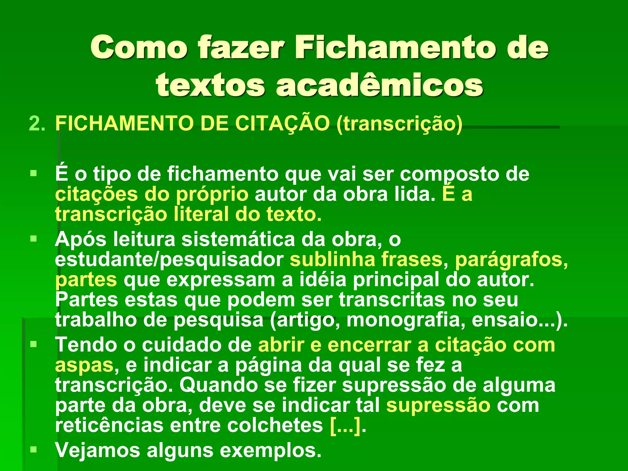 Como fazer Fichamento de
textos acadêmicos
2. FICHAMENTO DE CITAÇÃO (transcrição)
 É o tipo de fichamento que vai ser composto de
citações do próprio autor da obra lida. É a
transcrição literal do texto.
 Após leitura sistemática da obra, o
estudante/pesquisador sublinha frases, parágrafos,
partes que expressam a idéia principal do autor.
Partes estas que podem ser transcritas no seu
trabalho de pesquisa (artigo, monografia, ensaio...).
 Tendo o cuidado de abrir e encerrar a citação com
aspas, e indicar a página da qual se fez a
transcrição. Quando se fizer supressão de alguma
parte da obra, deve se indicar tal supressão com
reticências entre colchetes [...].
 Vejamos alguns exemplos.
 