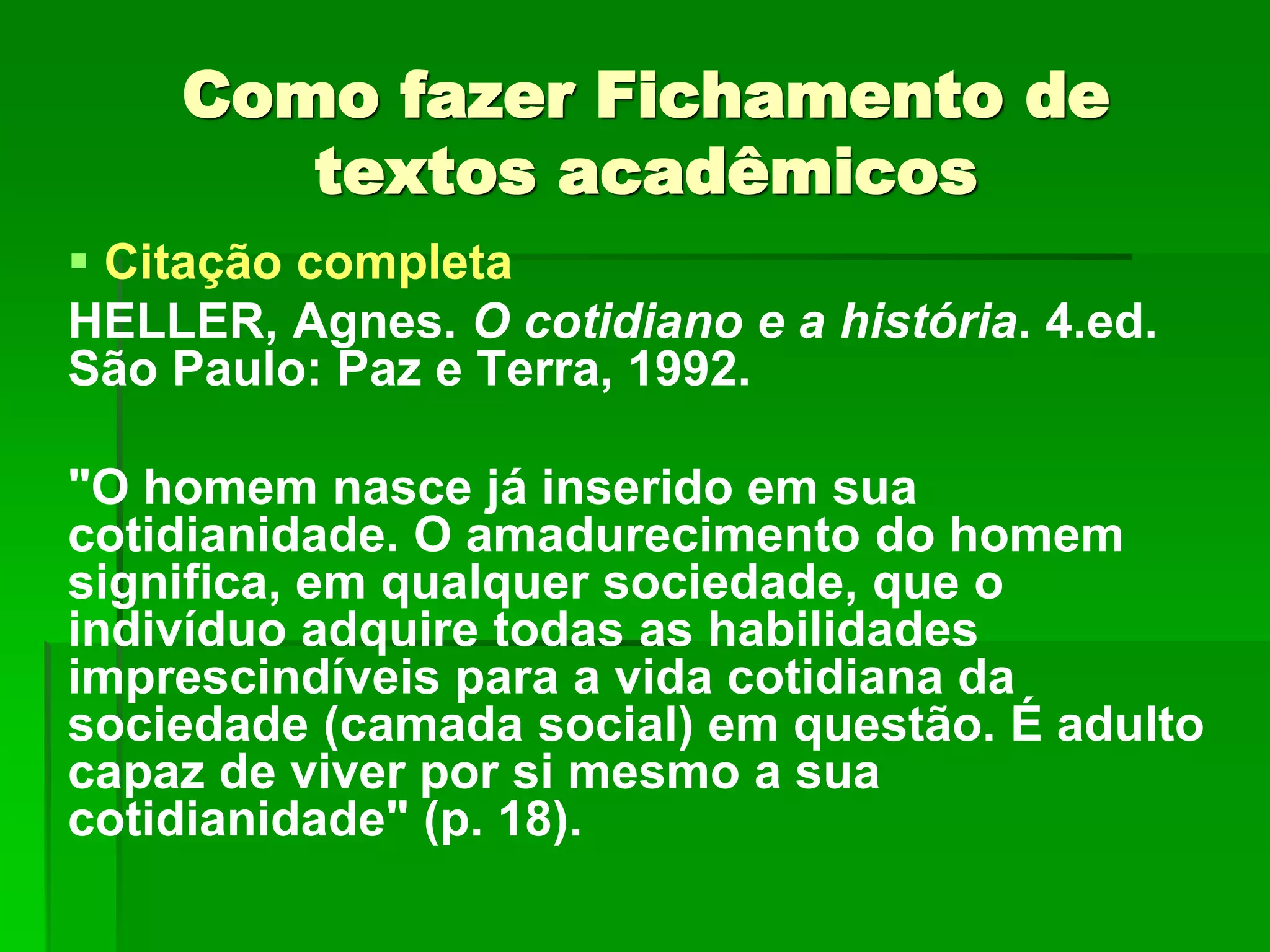 Como fazer Fichamento de
textos acadêmicos
 Citação completa
HELLER, Agnes. O cotidiano e a história. 4.ed.
São Paulo: Paz e Terra, 1992.
"O homem nasce já inserido em sua
cotidianidade. O amadurecimento do homem
significa, em qualquer sociedade, que o
indivíduo adquire todas as habilidades
imprescindíveis para a vida cotidiana da
sociedade (camada social) em questão. É adulto
capaz de viver por si mesmo a sua
cotidianidade" (p. 18).
 