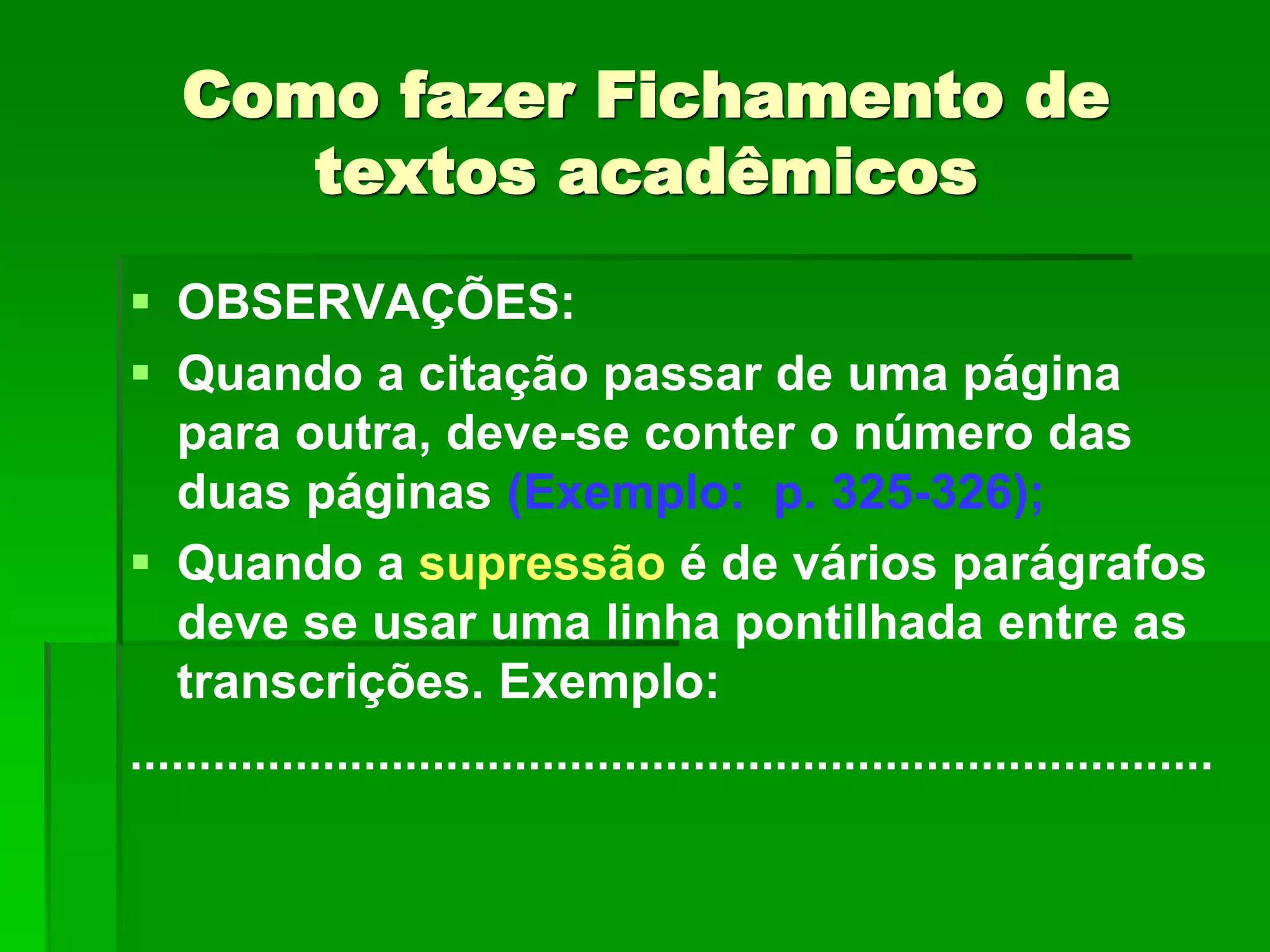 Como fazer Fichamento de
textos acadêmicos
 OBSERVAÇÕES:
 Quando a citação passar de uma página
para outra, deve-se conter o número das
duas páginas (Exemplo: p. 325-326);
 Quando a supressão é de vários parágrafos
deve se usar uma linha pontilhada entre as
transcrições. Exemplo:
...............................................................................
 