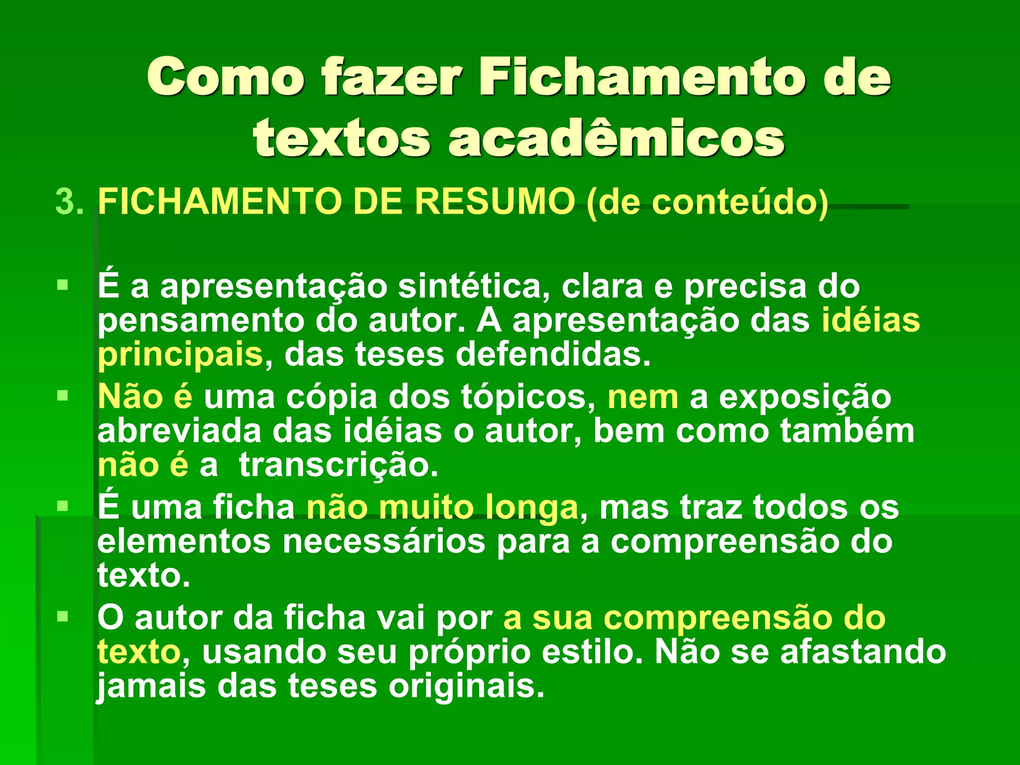 Como fazer Fichamento de
textos acadêmicos
3. FICHAMENTO DE RESUMO (de conteúdo)
 É a apresentação sintética, clara e precisa do
pensamento do autor. A apresentação das idéias
principais, das teses defendidas.
 Não é uma cópia dos tópicos, nem a exposição
abreviada das idéias o autor, bem como também
não é a transcrição.
 É uma ficha não muito longa, mas traz todos os
elementos necessários para a compreensão do
texto.
 O autor da ficha vai por a sua compreensão do
texto, usando seu próprio estilo. Não se afastando
jamais das teses originais.
 