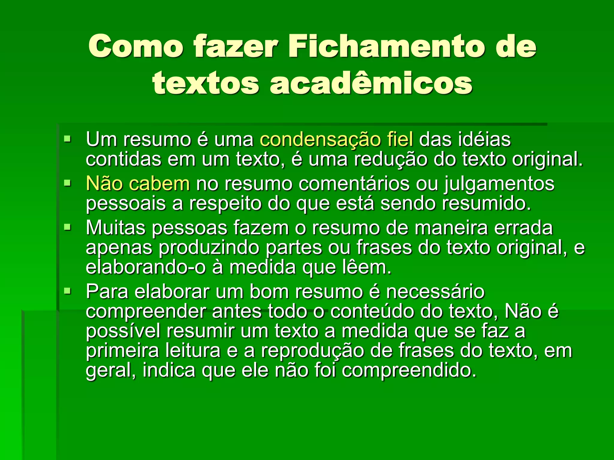 Como fazer Fichamento de
textos acadêmicos
 Um resumo é uma condensação fiel das idéias
contidas em um texto, é uma redução do texto original.
 Não cabem no resumo comentários ou julgamentos
pessoais a respeito do que está sendo resumido.
 Muitas pessoas fazem o resumo de maneira errada
apenas produzindo partes ou frases do texto original, e
elaborando-o à medida que lêem.
 Para elaborar um bom resumo é necessário
compreender antes todo o conteúdo do texto, Não é
possível resumir um texto a medida que se faz a
primeira leitura e a reprodução de frases do texto, em
geral, indica que ele não foi compreendido.
 