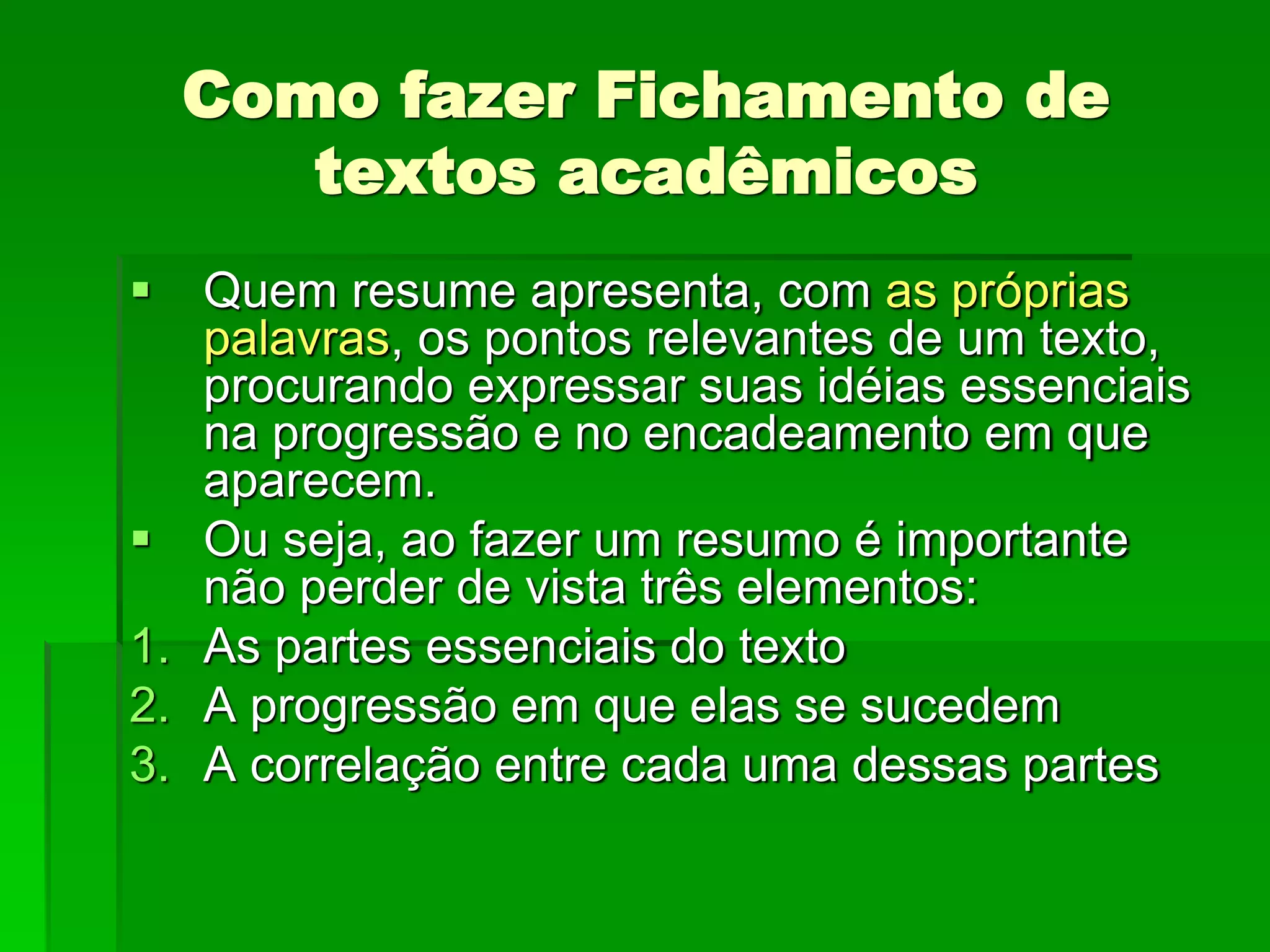 Como fazer Fichamento de
textos acadêmicos
 Quem resume apresenta, com as próprias
palavras, os pontos relevantes de um texto,
procurando expressar suas idéias essenciais
na progressão e no encadeamento em que
aparecem.
 Ou seja, ao fazer um resumo é importante
não perder de vista três elementos:
1. As partes essenciais do texto
2. A progressão em que elas se sucedem
3. A correlação entre cada uma dessas partes
 