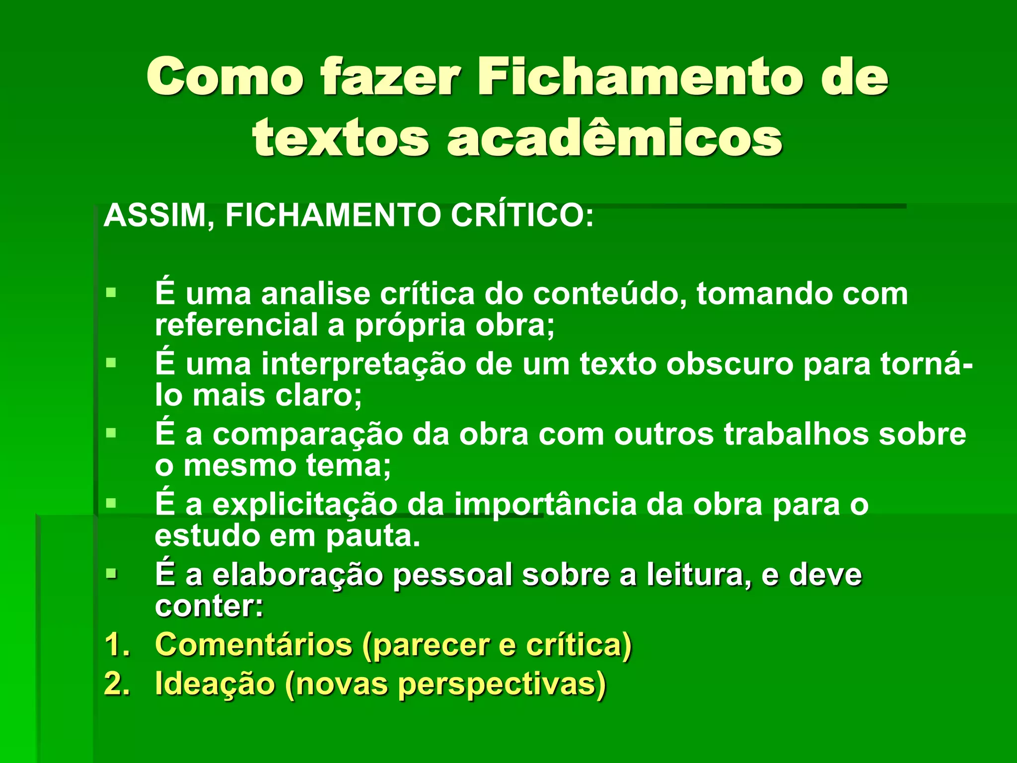Como fazer Fichamento de
textos acadêmicos
ASSIM, FICHAMENTO CRÍTICO:
 É uma analise crítica do conteúdo, tomando com
referencial a própria obra;
 É uma interpretação de um texto obscuro para torná-
lo mais claro;
 É a comparação da obra com outros trabalhos sobre
o mesmo tema;
 É a explicitação da importância da obra para o
estudo em pauta.
 É a elaboração pessoal sobre a leitura, e deve
conter:
1. Comentários (parecer e crítica)
2. Ideação (novas perspectivas)
 