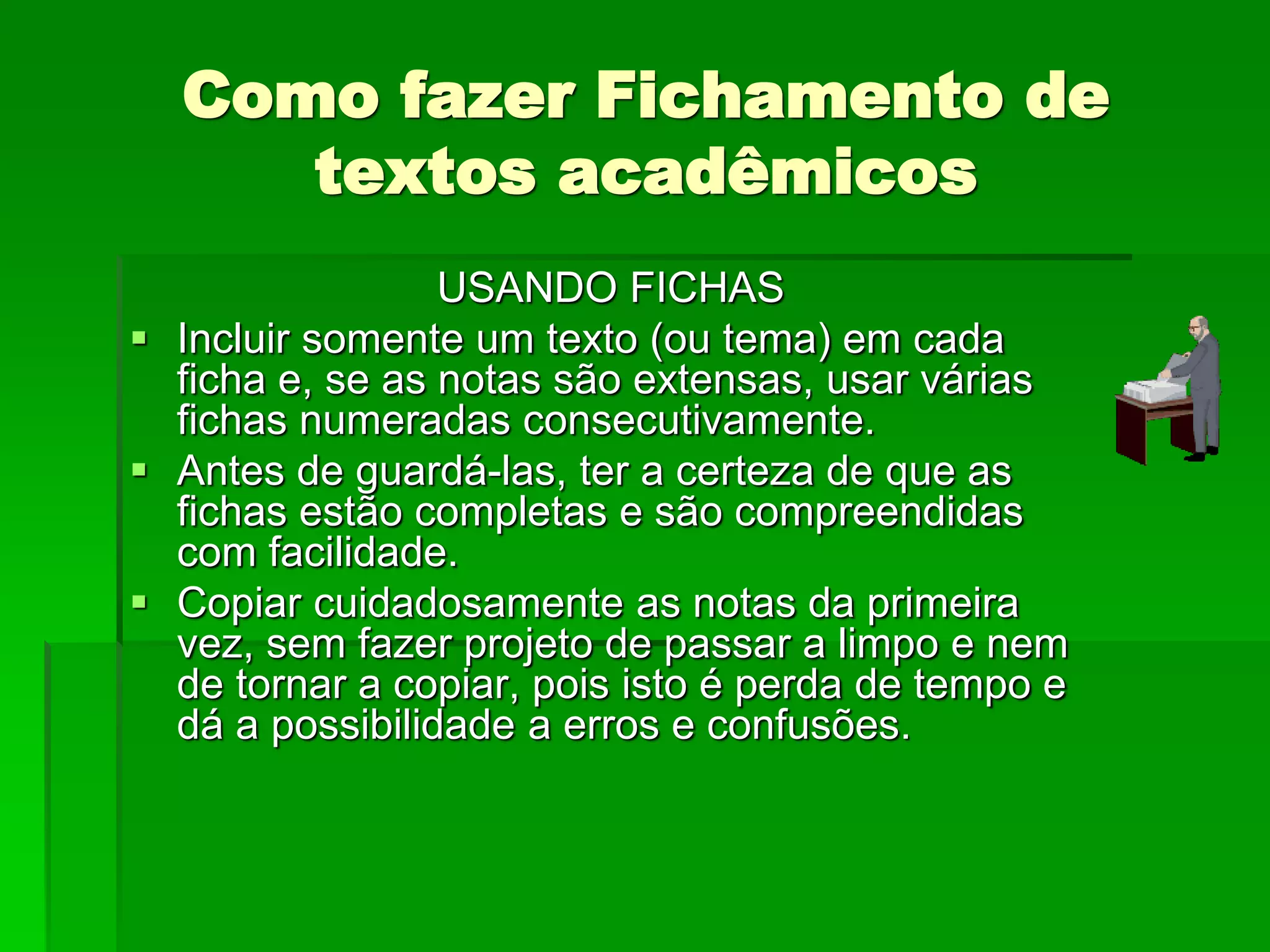 Como fazer Fichamento de
textos acadêmicos
USANDO FICHAS
 Incluir somente um texto (ou tema) em cada
ficha e, se as notas são extensas, usar várias
fichas numeradas consecutivamente.
 Antes de guardá-las, ter a certeza de que as
fichas estão completas e são compreendidas
com facilidade.
 Copiar cuidadosamente as notas da primeira
vez, sem fazer projeto de passar a limpo e nem
de tornar a copiar, pois isto é perda de tempo e
dá a possibilidade a erros e confusões.
 