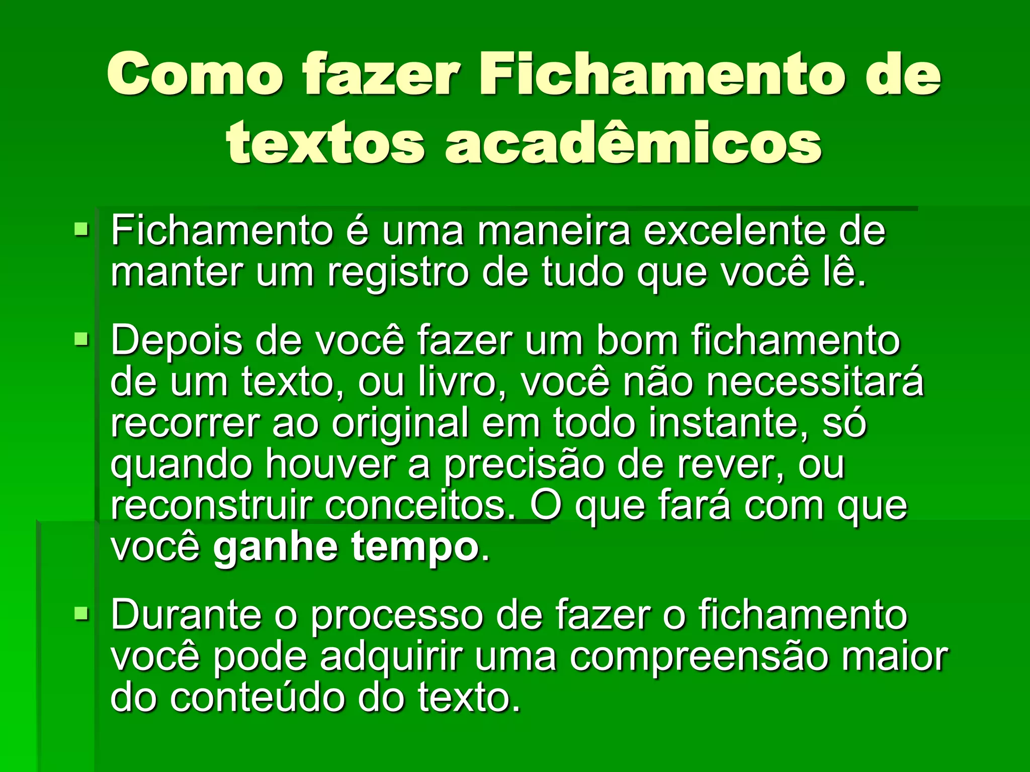 Como fazer Fichamento de
textos acadêmicos
 Fichamento é uma maneira excelente de
manter um registro de tudo que você lê.
 Depois de você fazer um bom fichamento
de um texto, ou livro, você não necessitará
recorrer ao original em todo instante, só
quando houver a precisão de rever, ou
reconstruir conceitos. O que fará com que
você ganhe tempo.
 Durante o processo de fazer o fichamento
você pode adquirir uma compreensão maior
do conteúdo do texto.
 