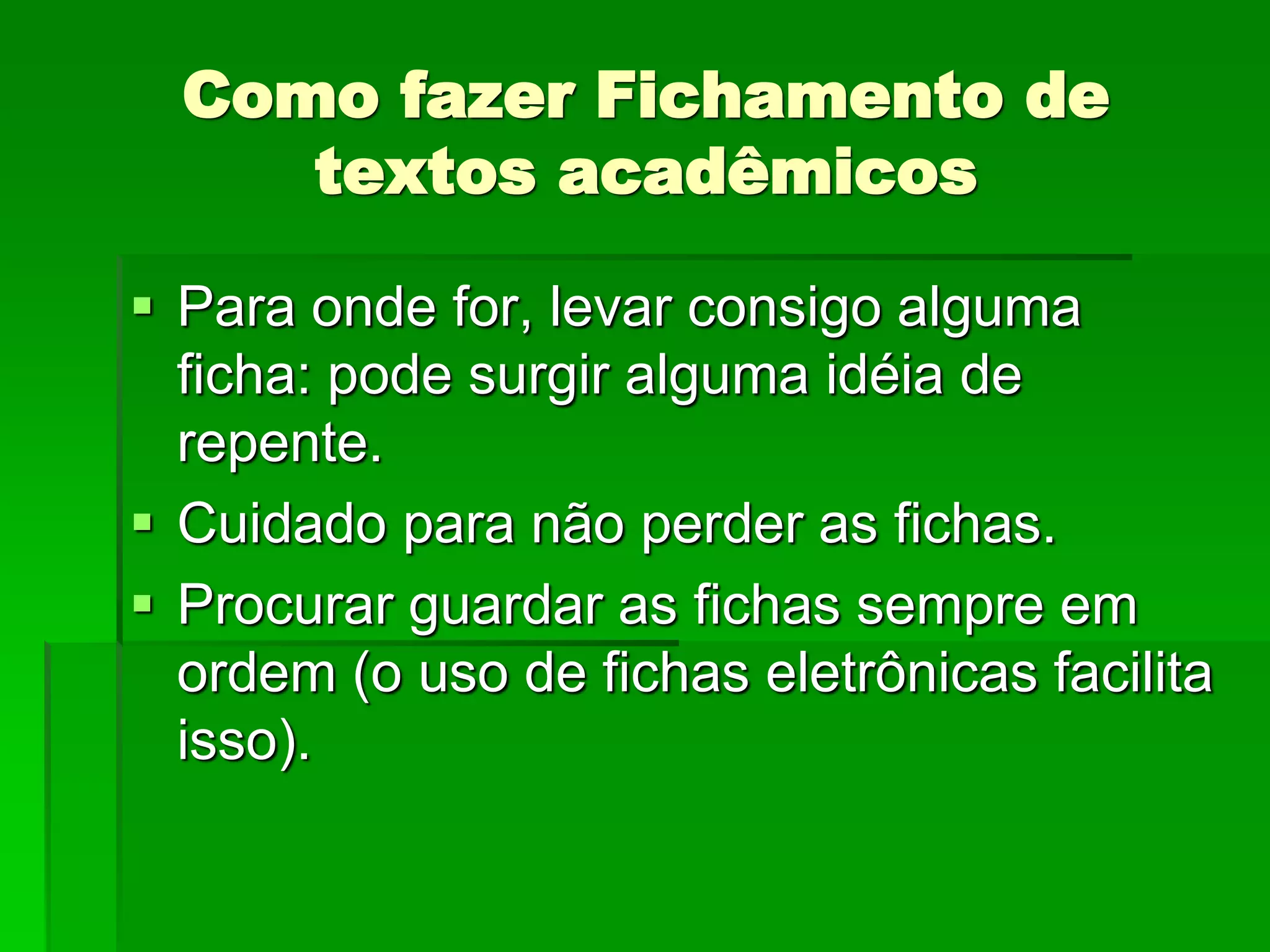 Como fazer Fichamento de
textos acadêmicos
 Para onde for, levar consigo alguma
ficha: pode surgir alguma idéia de
repente.
 Cuidado para não perder as fichas.
 Procurar guardar as fichas sempre em
ordem (o uso de fichas eletrônicas facilita
isso).
 