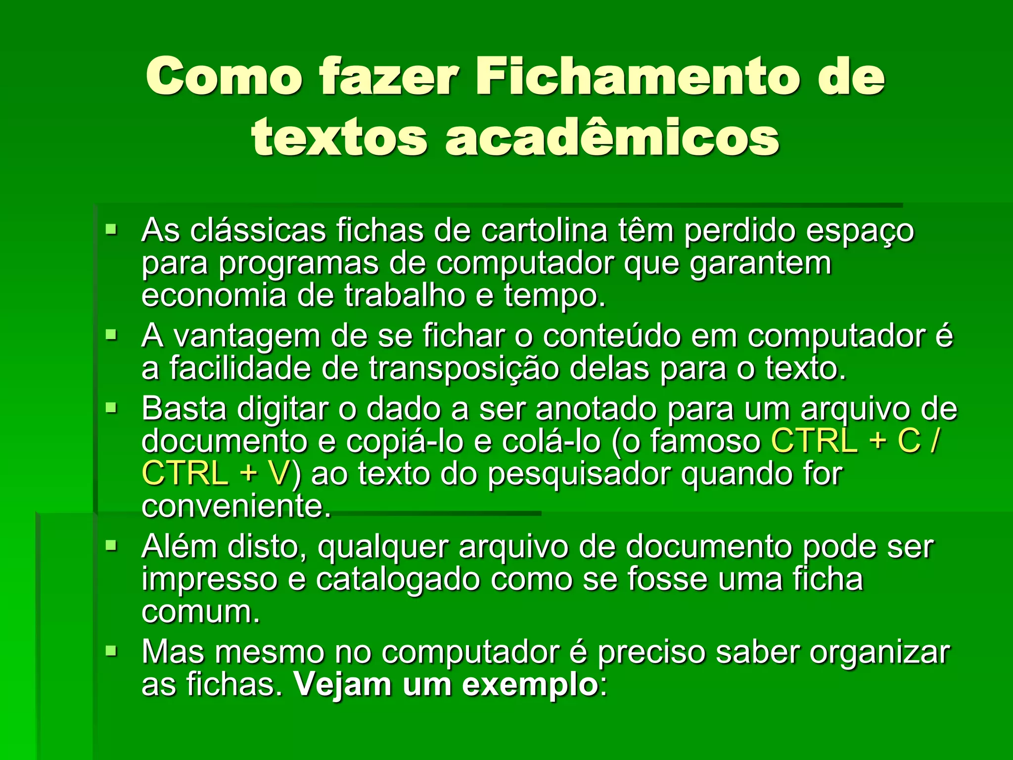 Como fazer Fichamento de
textos acadêmicos
 As clássicas fichas de cartolina têm perdido espaço
para programas de computador que garantem
economia de trabalho e tempo.
 A vantagem de se fichar o conteúdo em computador é
a facilidade de transposição delas para o texto.
 Basta digitar o dado a ser anotado para um arquivo de
documento e copiá-lo e colá-lo (o famoso CTRL + C /
CTRL + V) ao texto do pesquisador quando for
conveniente.
 Além disto, qualquer arquivo de documento pode ser
impresso e catalogado como se fosse uma ficha
comum.
 Mas mesmo no computador é preciso saber organizar
as fichas. Vejam um exemplo:
 