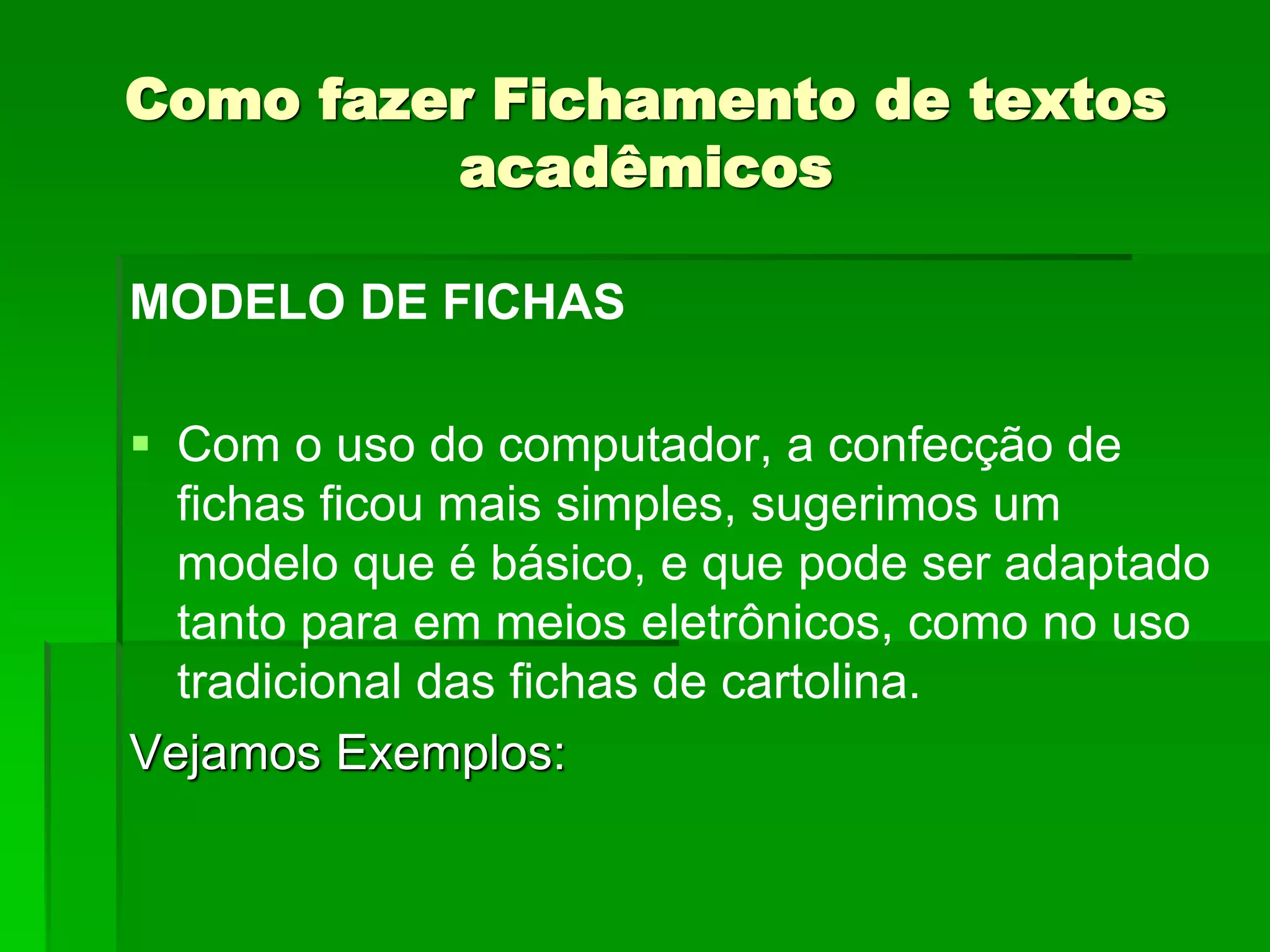 Como fazer Fichamento de textos
acadêmicos
MODELO DE FICHAS
 Com o uso do computador, a confecção de
fichas ficou mais simples, sugerimos um
modelo que é básico, e que pode ser adaptado
tanto para em meios eletrônicos, como no uso
tradicional das fichas de cartolina.
Vejamos Exemplos:
 