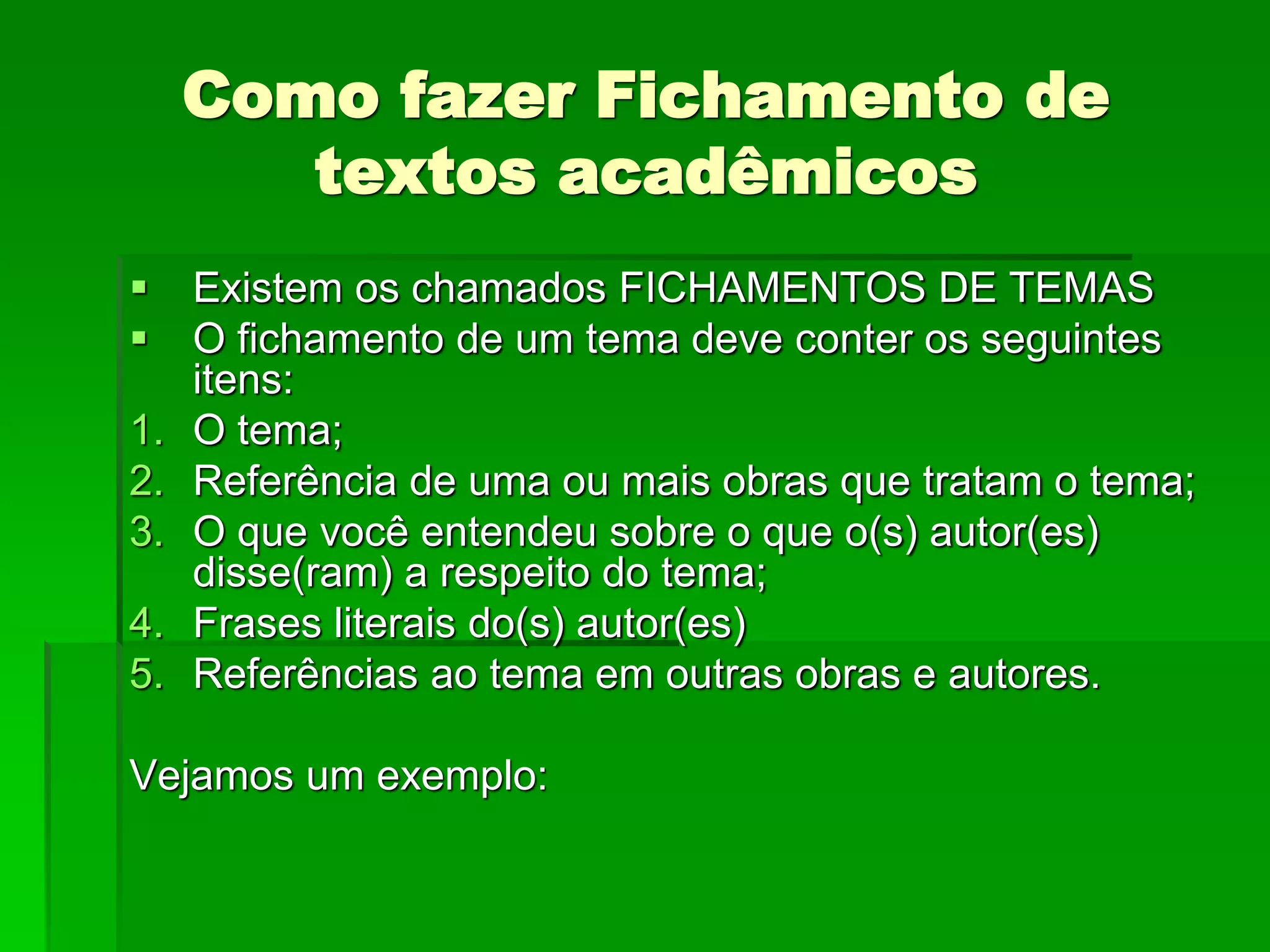 Como fazer Fichamento de
textos acadêmicos
 Existem os chamados FICHAMENTOS DE TEMAS
 O fichamento de um tema deve conter os seguintes
itens:
1. O tema;
2. Referência de uma ou mais obras que tratam o tema;
3. O que você entendeu sobre o que o(s) autor(es)
disse(ram) a respeito do tema;
4. Frases literais do(s) autor(es)
5. Referências ao tema em outras obras e autores.
Vejamos um exemplo:
 
