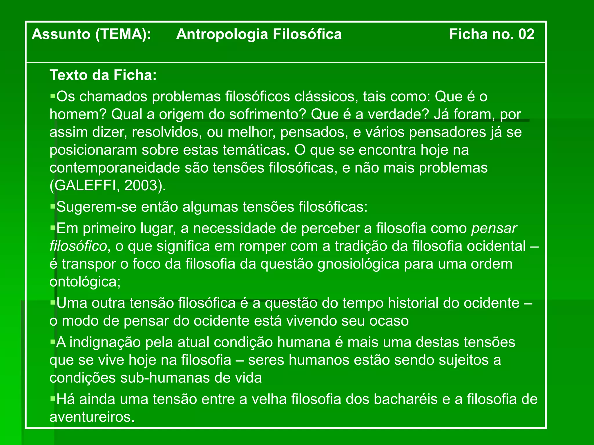 Assunto (TEMA): Antropologia Filosófica Ficha no. 02
Texto da Ficha:
Os chamados problemas filosóficos clássicos, tais como: Que é o
homem? Qual a origem do sofrimento? Que é a verdade? Já foram, por
assim dizer, resolvidos, ou melhor, pensados, e vários pensadores já se
posicionaram sobre estas temáticas. O que se encontra hoje na
contemporaneidade são tensões filosóficas, e não mais problemas
(GALEFFI, 2003).
Sugerem-se então algumas tensões filosóficas:
Em primeiro lugar, a necessidade de perceber a filosofia como pensar
filosófico, o que significa em romper com a tradição da filosofia ocidental –
é transpor o foco da filosofia da questão gnosiológica para uma ordem
ontológica;
Uma outra tensão filosófica é a questão do tempo historial do ocidente –
o modo de pensar do ocidente está vivendo seu ocaso
A indignação pela atual condição humana é mais uma destas tensões
que se vive hoje na filosofia – seres humanos estão sendo sujeitos a
condições sub-humanas de vida
Há ainda uma tensão entre a velha filosofia dos bacharéis e a filosofia de
aventureiros.
 