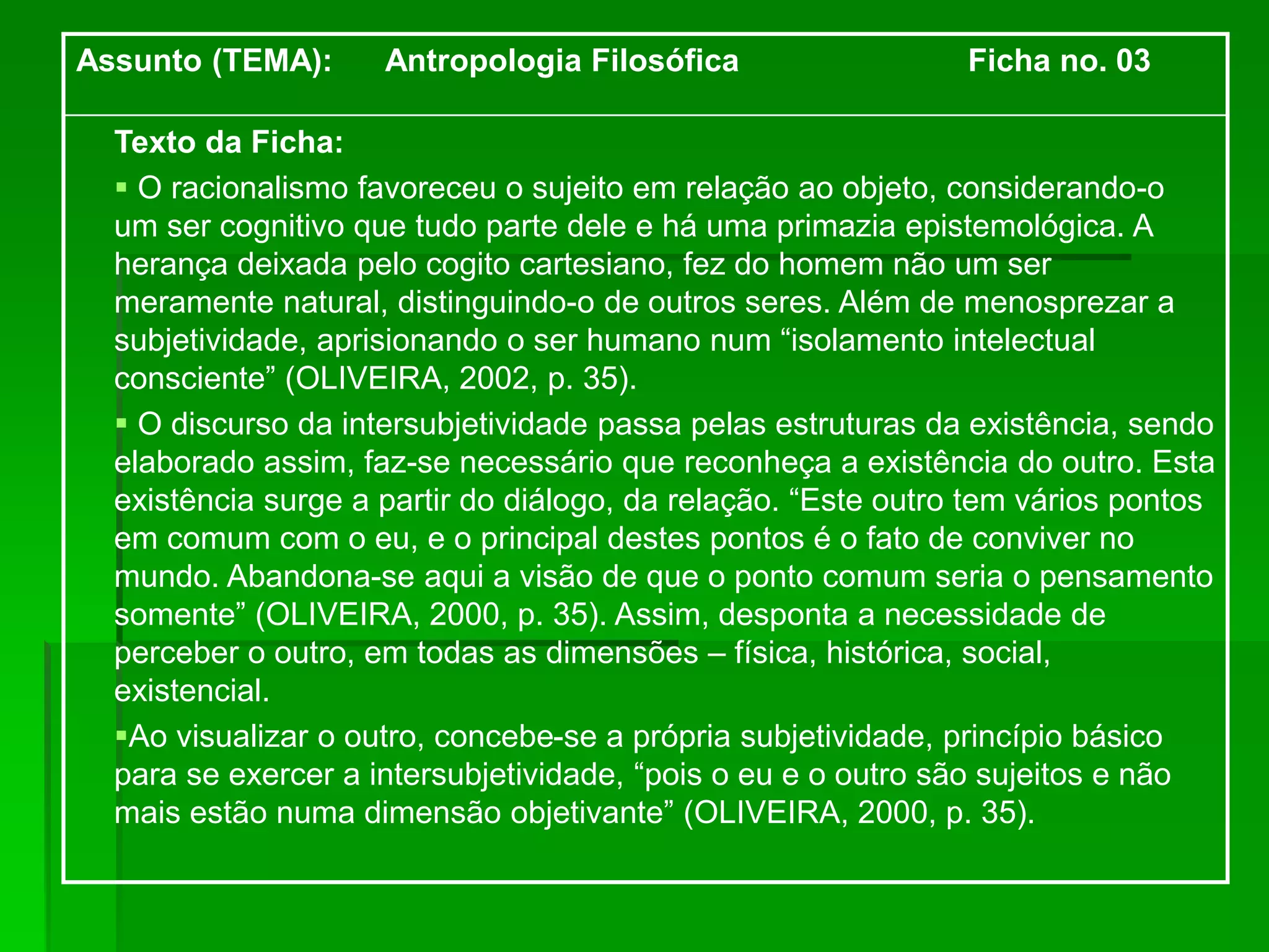 Assunto (TEMA): Antropologia Filosófica Ficha no. 03
Texto da Ficha:
 O racionalismo favoreceu o sujeito em relação ao objeto, considerando-o
um ser cognitivo que tudo parte dele e há uma primazia epistemológica. A
herança deixada pelo cogito cartesiano, fez do homem não um ser
meramente natural, distinguindo-o de outros seres. Além de menosprezar a
subjetividade, aprisionando o ser humano num “isolamento intelectual
consciente” (OLIVEIRA, 2002, p. 35).
 O discurso da intersubjetividade passa pelas estruturas da existência, sendo
elaborado assim, faz-se necessário que reconheça a existência do outro. Esta
existência surge a partir do diálogo, da relação. “Este outro tem vários pontos
em comum com o eu, e o principal destes pontos é o fato de conviver no
mundo. Abandona-se aqui a visão de que o ponto comum seria o pensamento
somente” (OLIVEIRA, 2000, p. 35). Assim, desponta a necessidade de
perceber o outro, em todas as dimensões – física, histórica, social,
existencial.
Ao visualizar o outro, concebe-se a própria subjetividade, princípio básico
para se exercer a intersubjetividade, “pois o eu e o outro são sujeitos e não
mais estão numa dimensão objetivante” (OLIVEIRA, 2000, p. 35).
 
