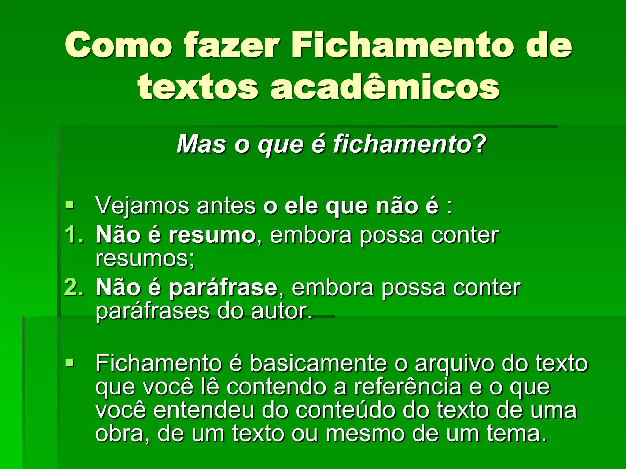 Como fazer Fichamento de
textos acadêmicos
Mas o que é fichamento?
 Vejamos antes o ele que não é :
1. Não é resumo, embora possa conter
resumos;
2. Não é paráfrase, embora possa conter
paráfrases do autor.
 Fichamento é basicamente o arquivo do texto
que você lê contendo a referência e o que
você entendeu do conteúdo do texto de uma
obra, de um texto ou mesmo de um tema.
 