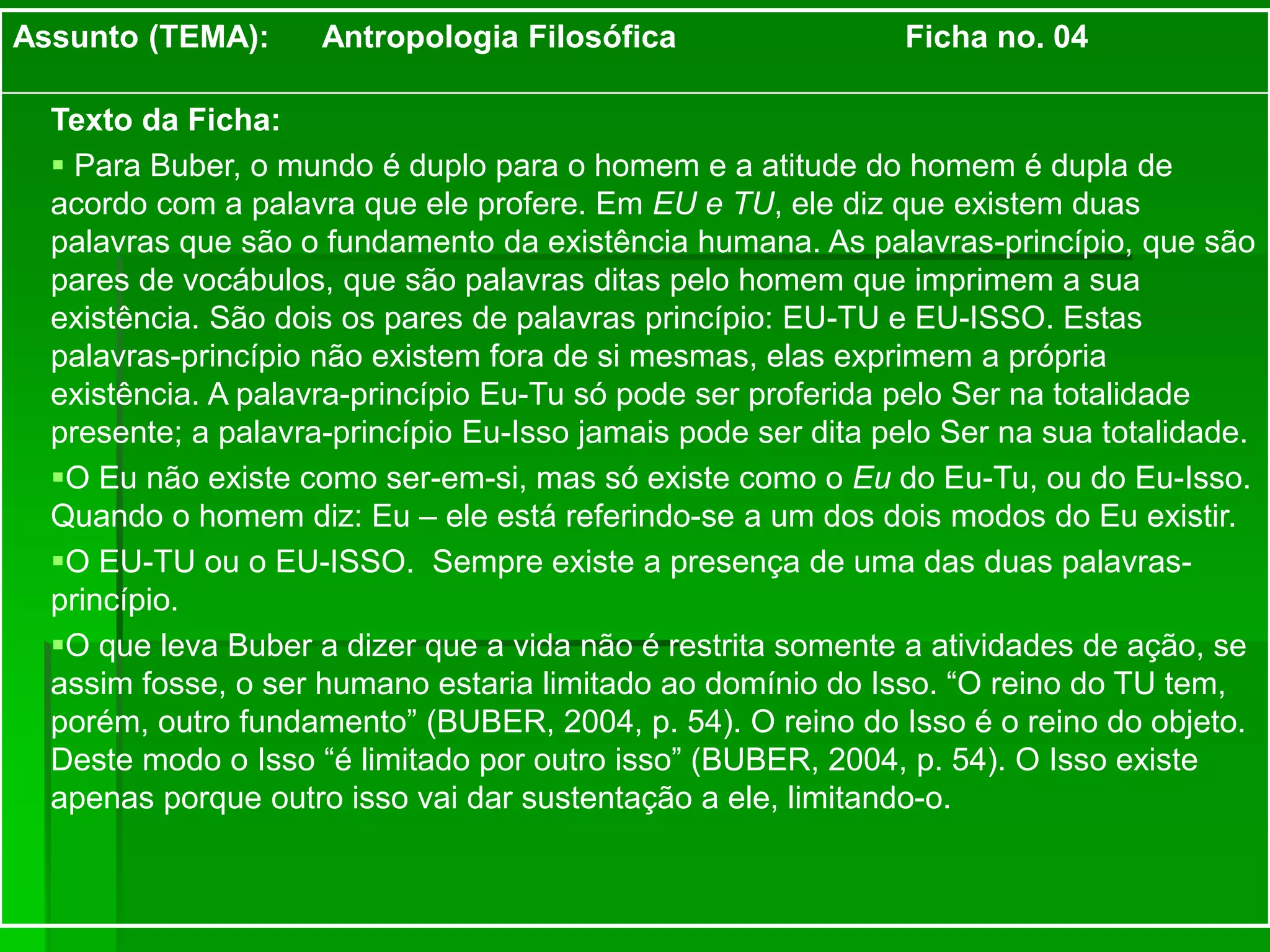 Assunto (TEMA): Antropologia Filosófica Ficha no. 04
Texto da Ficha:
 Para Buber, o mundo é duplo para o homem e a atitude do homem é dupla de
acordo com a palavra que ele profere. Em EU e TU, ele diz que existem duas
palavras que são o fundamento da existência humana. As palavras-princípio, que são
pares de vocábulos, que são palavras ditas pelo homem que imprimem a sua
existência. São dois os pares de palavras princípio: EU-TU e EU-ISSO. Estas
palavras-princípio não existem fora de si mesmas, elas exprimem a própria
existência. A palavra-princípio Eu-Tu só pode ser proferida pelo Ser na totalidade
presente; a palavra-princípio Eu-Isso jamais pode ser dita pelo Ser na sua totalidade.
O Eu não existe como ser-em-si, mas só existe como o Eu do Eu-Tu, ou do Eu-Isso.
Quando o homem diz: Eu – ele está referindo-se a um dos dois modos do Eu existir.
O EU-TU ou o EU-ISSO. Sempre existe a presença de uma das duas palavras-
princípio.
O que leva Buber a dizer que a vida não é restrita somente a atividades de ação, se
assim fosse, o ser humano estaria limitado ao domínio do Isso. “O reino do TU tem,
porém, outro fundamento” (BUBER, 2004, p. 54). O reino do Isso é o reino do objeto.
Deste modo o Isso “é limitado por outro isso” (BUBER, 2004, p. 54). O Isso existe
apenas porque outro isso vai dar sustentação a ele, limitando-o.
 