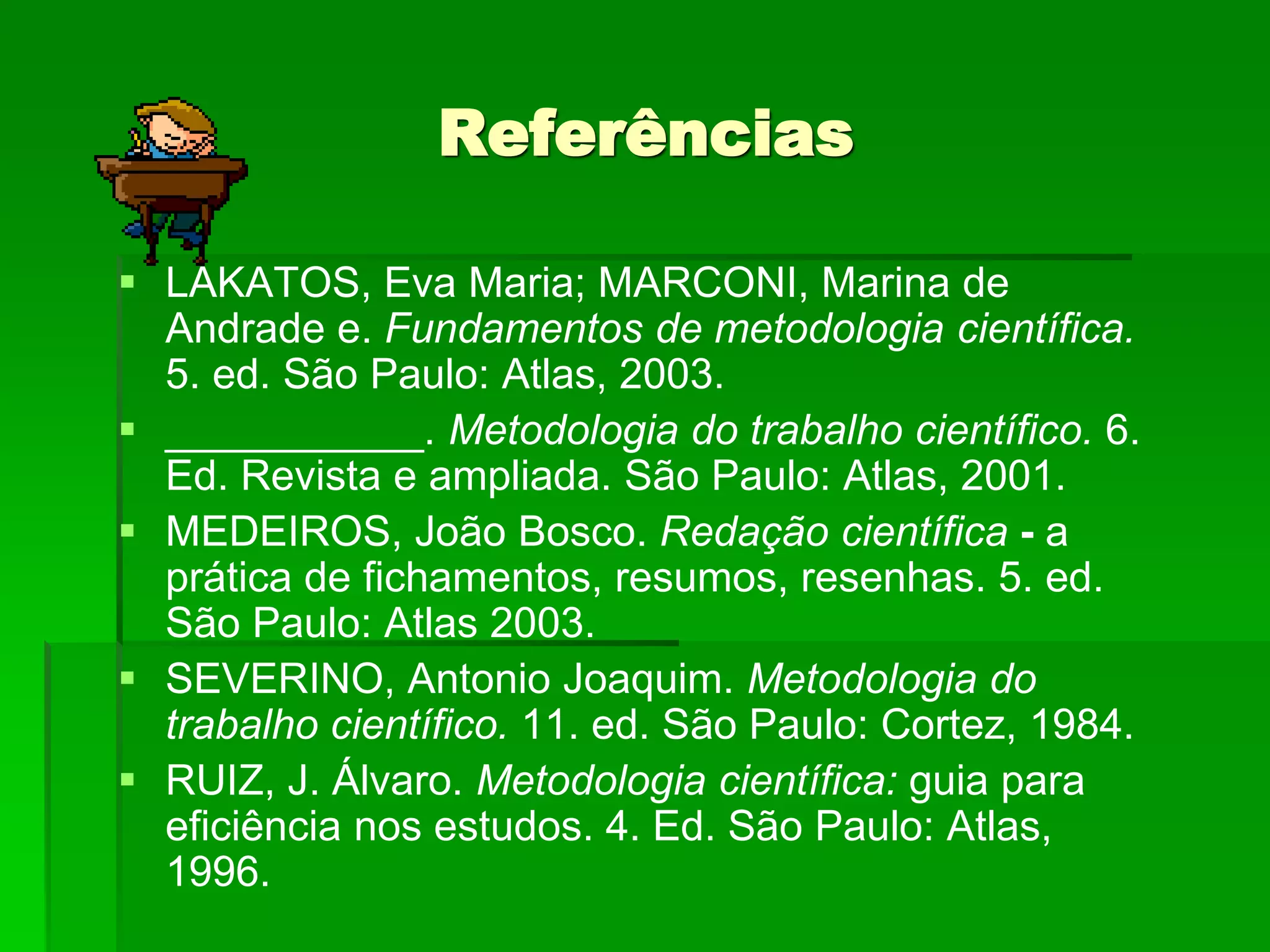 Referências
 LAKATOS, Eva Maria; MARCONI, Marina de
Andrade e. Fundamentos de metodologia científica.
5. ed. São Paulo: Atlas, 2003.
 ___________. Metodologia do trabalho científico. 6.
Ed. Revista e ampliada. São Paulo: Atlas, 2001.
 MEDEIROS, João Bosco. Redação científica - a
prática de fichamentos, resumos, resenhas. 5. ed.
São Paulo: Atlas 2003.
 SEVERINO, Antonio Joaquim. Metodologia do
trabalho científico. 11. ed. São Paulo: Cortez, 1984.
 RUIZ, J. Álvaro. Metodologia científica: guia para
eficiência nos estudos. 4. Ed. São Paulo: Atlas,
1996.
 