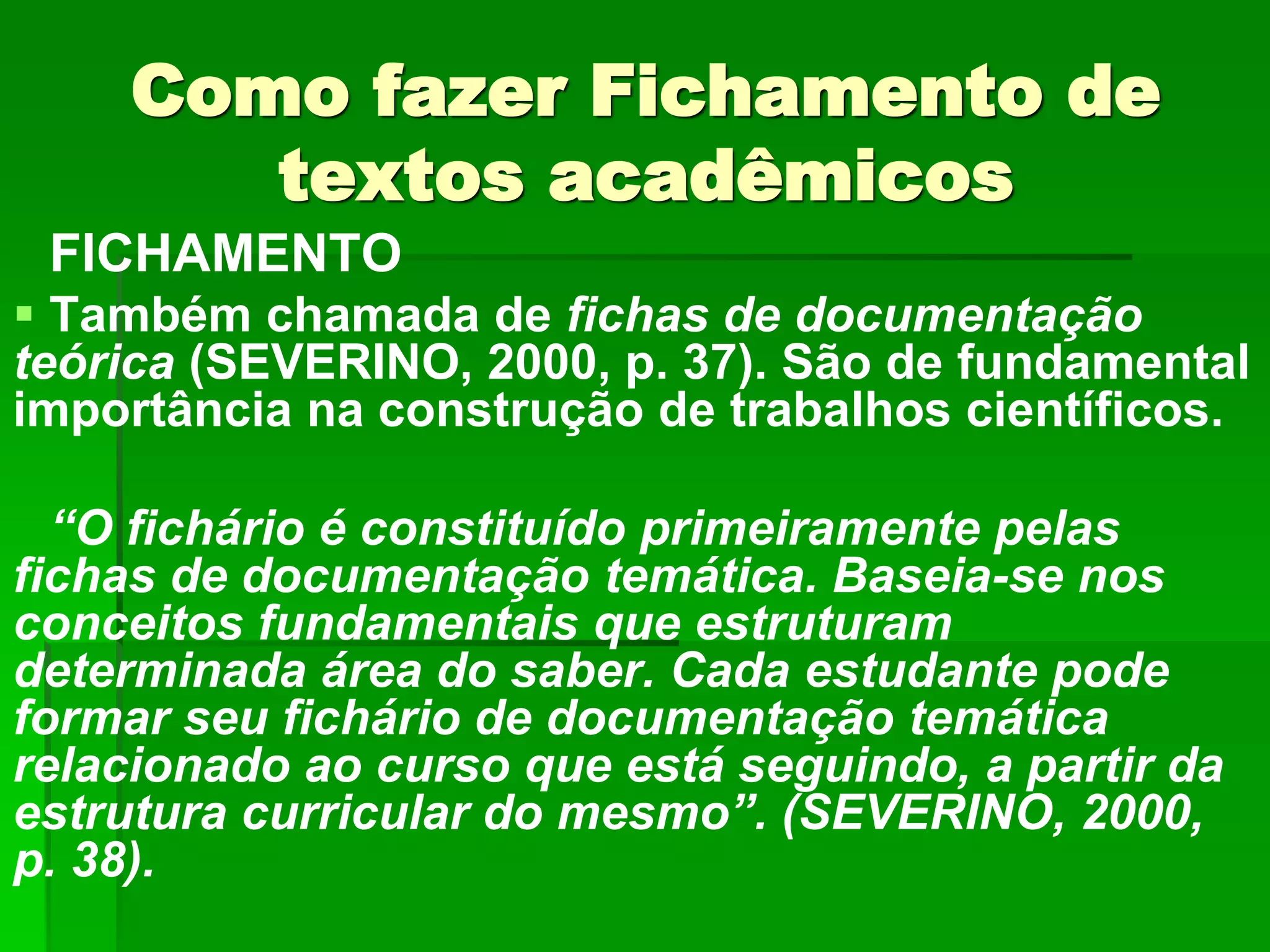 Como fazer Fichamento de
textos acadêmicos
FICHAMENTO
 Também chamada de fichas de documentação
teórica (SEVERINO, 2000, p. 37). São de fundamental
importância na construção de trabalhos científicos.
“O fichário é constituído primeiramente pelas
fichas de documentação temática. Baseia-se nos
conceitos fundamentais que estruturam
determinada área do saber. Cada estudante pode
formar seu fichário de documentação temática
relacionado ao curso que está seguindo, a partir da
estrutura curricular do mesmo”. (SEVERINO, 2000,
p. 38).
 