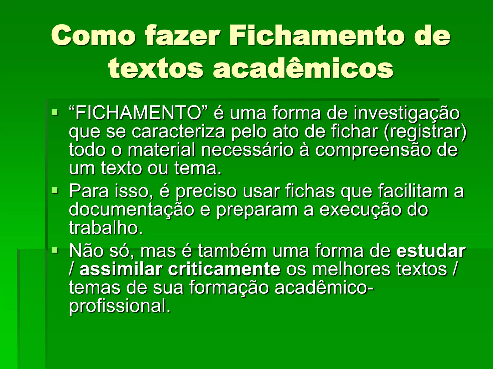Como fazer Fichamento de
textos acadêmicos
 “FICHAMENTO” é uma forma de investigação
que se caracteriza pelo ato de fichar (registrar)
todo o material necessário à compreensão de
um texto ou tema.
 Para isso, é preciso usar fichas que facilitam a
documentação e preparam a execução do
trabalho.
 Não só, mas é também uma forma de estudar
/ assimilar criticamente os melhores textos /
temas de sua formação acadêmico-
profissional.
 