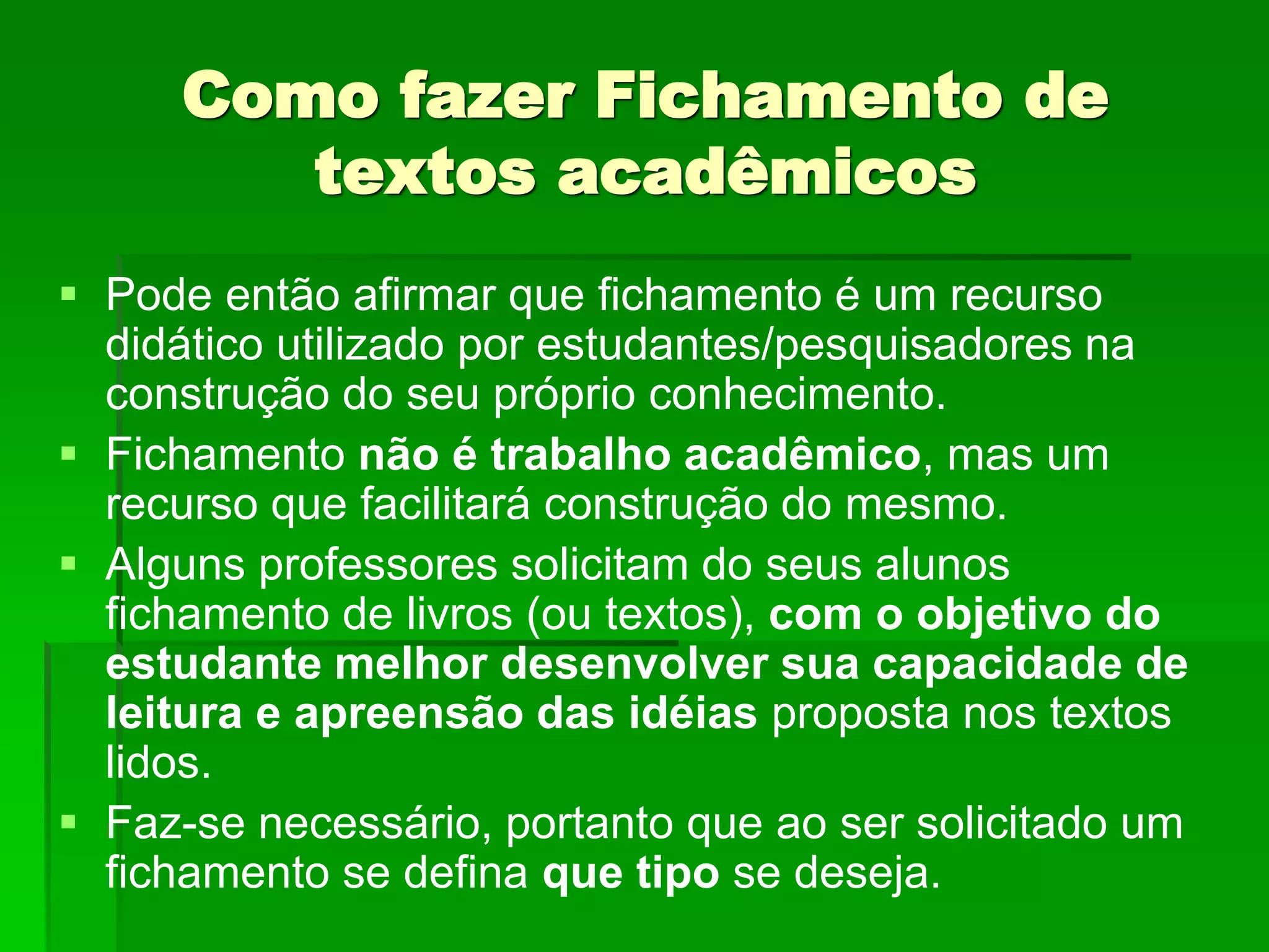 Como fazer Fichamento de
textos acadêmicos
 Pode então afirmar que fichamento é um recurso
didático utilizado por estudantes/pesquisadores na
construção do seu próprio conhecimento.
 Fichamento não é trabalho acadêmico, mas um
recurso que facilitará construção do mesmo.
 Alguns professores solicitam do seus alunos
fichamento de livros (ou textos), com o objetivo do
estudante melhor desenvolver sua capacidade de
leitura e apreensão das idéias proposta nos textos
lidos.
 Faz-se necessário, portanto que ao ser solicitado um
fichamento se defina que tipo se deseja.
 