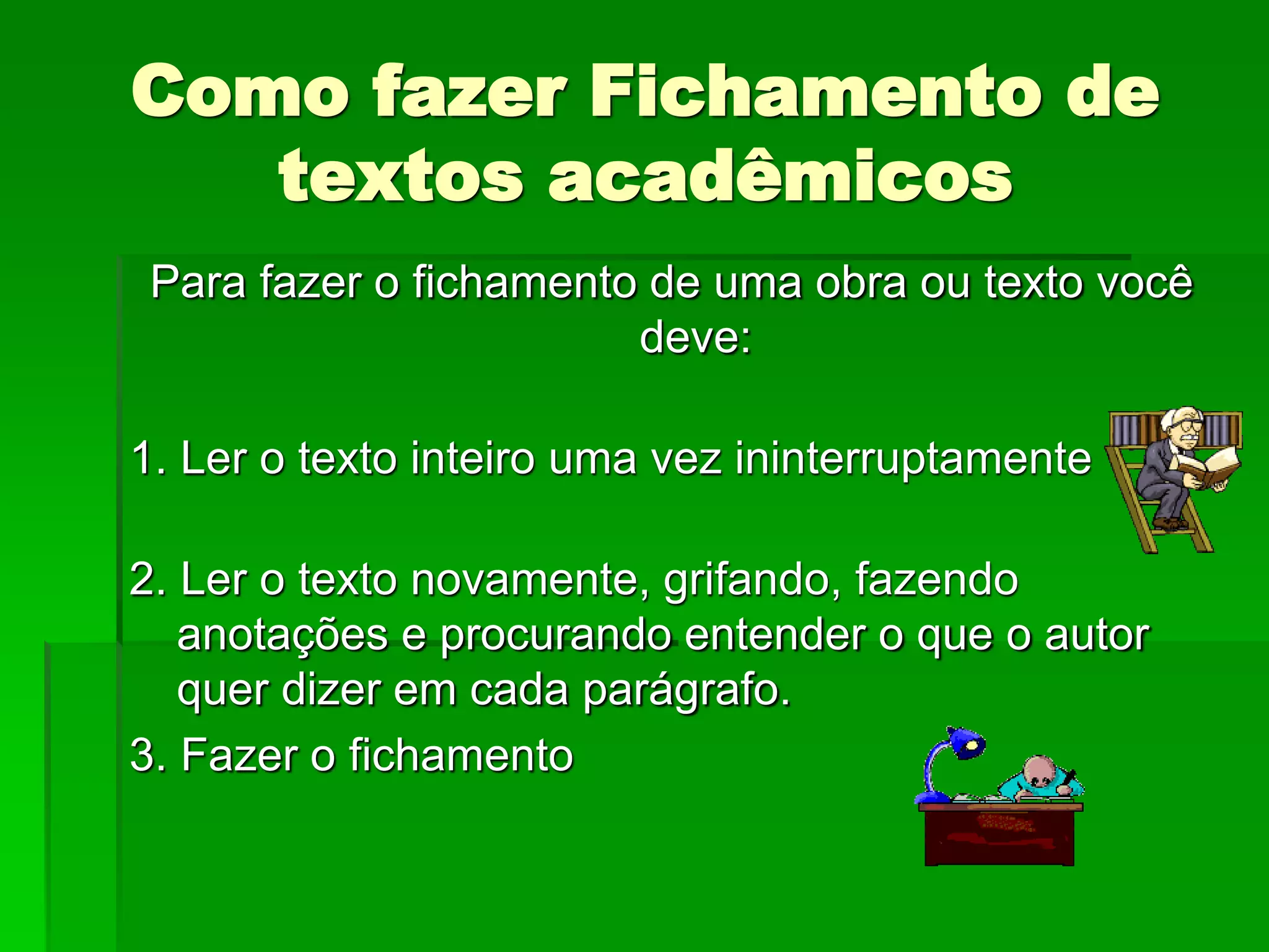 Como fazer Fichamento de
textos acadêmicos
Para fazer o fichamento de uma obra ou texto você
deve:
1. Ler o texto inteiro uma vez ininterruptamente
2. Ler o texto novamente, grifando, fazendo
anotações e procurando entender o que o autor
quer dizer em cada parágrafo.
3. Fazer o fichamento
 