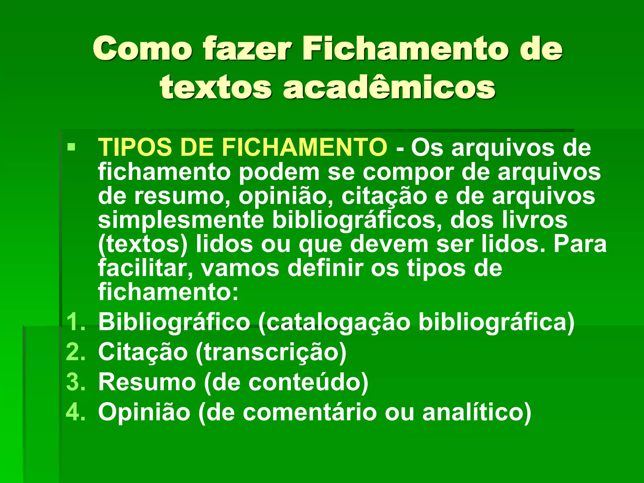 Como fazer Fichamento de
textos acadêmicos
 TIPOS DE FICHAMENTO - Os arquivos de
fichamento podem se compor de arquivos
de resumo, opinião, citação e de arquivos
simplesmente bibliográficos, dos livros
(textos) lidos ou que devem ser lidos. Para
facilitar, vamos definir os tipos de
fichamento:
1. Bibliográfico (catalogação bibliográfica)
2. Citação (transcrição)
3. Resumo (de conteúdo)
4. Opinião (de comentário ou analítico)
 