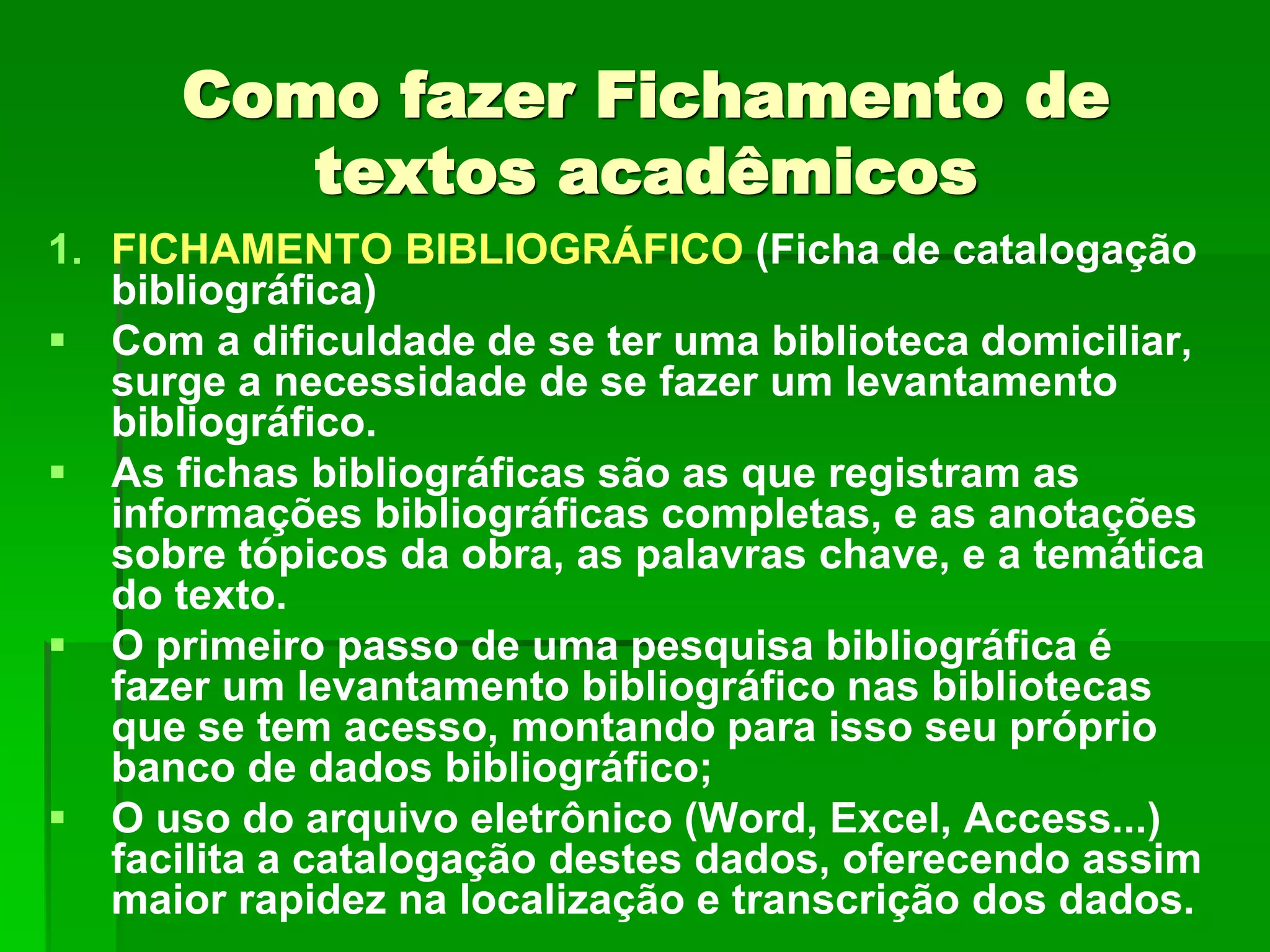 Como fazer Fichamento de
textos acadêmicos
1. FICHAMENTO BIBLIOGRÁFICO (Ficha de catalogação
bibliográfica)
 Com a dificuldade de se ter uma biblioteca domiciliar,
surge a necessidade de se fazer um levantamento
bibliográfico.
 As fichas bibliográficas são as que registram as
informações bibliográficas completas, e as anotações
sobre tópicos da obra, as palavras chave, e a temática
do texto.
 O primeiro passo de uma pesquisa bibliográfica é
fazer um levantamento bibliográfico nas bibliotecas
que se tem acesso, montando para isso seu próprio
banco de dados bibliográfico;
 O uso do arquivo eletrônico (Word, Excel, Access...)
facilita a catalogação destes dados, oferecendo assim
maior rapidez na localização e transcrição dos dados.
 