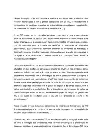 “Nessa formação, cujo eixo articula a realidade da escola com o domínio dos
recursos tecnológicos e com a prática pedagógica com as TIC, o educador terá a
oportunidade de identificar e analisar as problemáticas envolvidas em sua atuação,
na sua escola, no sistema educacional e na sociedade [...]”
“[...]as TIC podem ser incorporadas na escola como suporte para: a comunicação
entre os educadores da escola, pais, especialistas, membros da comunidade e de
outras organizações; a criação de um fluxo de informações e troca de experiências,
que dê subsídios para a tomada de decisões; a realização de atividades
colaborativas, cujas produções permitam enfrentar os problemas da realidade; o
desenvolvimento de projetos inovadores relacionados com a gestão administrativa e
pedagógica; a representação do conhecimento em construção pelos alunos e
respectiva aprendizagem.”
“A incorporação das TIC na escola vem se concretizando com maior freqüência nas
situações em que diretores e comunidade escolar se envolvem nas atividades como
sujeitos do trabalho em realização, uma vez que o sucesso desta incorporação está
diretamente relacionado com a mobilização de todo o pessoal escolar, cujo apoio e
compromisso para com as mudanças envolvidas nesse processo não se limitam ao
âmbito estritamente pedagógico da sala de aula. As mudanças se estendem aos
diferentes aspectos envolvidos com a gestão do espaço e do tempo escolar, com a
esfera administrativa e pedagógica. Daí a importância da formação de todos os
profissionais que atuam na escola, fortalecendo o papel da direção na gestão das
TIC e na busca de condições para o seu uso no processo de ensino e de
aprendizagem.”
“Essa evolução levou à tomada de consciência da importância de incorporar as TIC
à prática pedagógica e ao contexto da sala de aula, bem como da necessidade de
envolver os gestores nessas atividades [...]”
“Desta forma, a incorporação das TIC na escola e na prática pedagógica não mais
se limita à formação dos professores, mas se volta também para a preparação de
dirigentes escolares e seus colaboradores, propiciando-lhes o domínio das TIC para
 