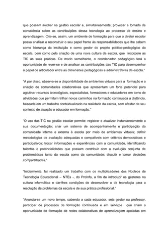 que possam auxiliar na gestão escolar e, simultaneamente, provocar a tomada de
consciência sobre as contribuições dessa tecnologia ao processo de ensino e
aprendizagem. Cria-se, assim, um ambiente de formação para que o diretor escolar
possa analisar e reconstruir o seu papel frente às responsabilidades que lhe cabem
como liderança da instituição e como gestor do projeto político-pedagógico da
escola, bem como pela criação de uma nova cultura da escola, que incorpore as
TIC às suas práticas. De modo semelhante, o coordenador pedagógico terá a
oportunidade de rever-se e de analisar as contribuições das TIC para desempenhar
o papel de articulador entre as dimensões pedagógicas e administrativas da escola.”
“A par disso, observa-se a disponibilidade de ambientes virtuais para a formação e a
criação de comunidades colaborativas que apresentam um forte potencial para
aglutinar recursos tecnológicos, especialistas, formadores e educadores em torno de
atividades que permitam trilhar novos caminhos na formação continuada a distância,
baseada em um trabalho contextualizado na realidade da escola, sem afastar de seu
contexto de atuação o educador em formação.”
“O uso das TIC na gestão escolar permite: registrar e atualizar instantaneamente a
sua documentação; criar um sistema de acompanhamento e participação da
comunidade interna e externa à escola por meio de ambientes virtuais; definir
metodologias de avaliação adequadas e compatíveis com critérios democráticos e
participativos; trocar informações e experiências com a comunidade, identificando
talentos e potencialidades que possam contribuir com a evolução conjunta de
problemáticas tanto da escola como da comunidade; discutir e tomar decisões
compartilhadas.”
“Inicialmente, foi realizado um trabalho com os multiplicadores dos Núcleos de
Tecnologia Educacional – NTEs -, do ProInfo, a fim de introduzir os gestores na
cultura informática e dar-lhes condições de desenvolver o da tecnologia para a
resolução de problemas da escola e de sua prática profissional.”
“Anuncia-se um novo tempo, cabendo a cada educador, seja gestor ou professor,
participar de processos de formação continuada e em serviços que criam a
oportunidade de formação de redes colaborativas de aprendizagem apoiadas em
 