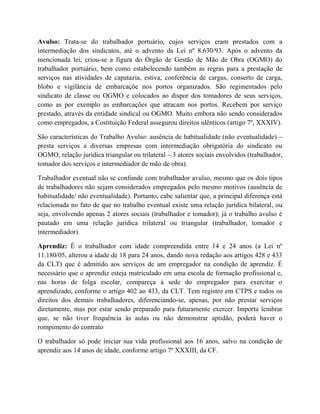 Avulso: Trata-se do trabalhador portuário, cujos serviços eram prestados com a
intermediação dos sindicatos, até o advento da Lei nº 8.630/93. Após o advento da
mencionada lei, criou-se a figura do Órgão de Gestão de Mão de Obra (OGMO) do
trabalhador portuário, bem como estabelecendo também as regras para a prestação de
serviços nas atividades de capatazia, estiva, conferência de cargas, conserto de carga,
blobo e vigilância de embarcaçõe nos portos organizados. São regimentados pelo
sindicato de classe ou OGMO e colocados ao dispor dos tomadores de seus serviços,
como as por exemplo as embarcações que atracam nos portos. Recebem por serviço
prestado, através da entidade sindical ou OGMO. Muito embora não sendo considerados
como empregados, a Costituição Federal assegurou direitos idênticos (artigo 7º, XXXIV).
São características do Trabalho Avulso: ausência de habitualidade (não eventualidade) –
presta serviços a diversas empresas com intermediação obrigatória do sindicato ou
OGMO; relação jurídica triangular ou trilateral – 3 atores sociais envolvidos (trabalhador,
tomador dos serviços e intermediador de mão de obra).
Trabalhador eventual não se confunde com trabalhador avulso, mesmo que os dois tipos
de trabalhadores não sejam considerados empregados pelo mesmo motivos (ausência de
habitualidade/ não eventualidade). Portanto, cabe salientar que, a principal diferença está
relacionada no fato de que no trabalho eventual existe uma relação jurídica bilateral, ou
seja, envolvendo apenas 2 atores sociais (trabalhador e tomador); já o trabalho avulso é
pautado em uma relação jurídica trilateral ou triangular (trabalhador, tomador e
intermediador).
Aprendiz: É o trabalhador com idade compreendida entre 14 e 24 anos (a Lei nº
11.180/05, alterou a idade de 18 para 24 anos, dando nova redação aos artigos 428 e 433
da CLT) que é admitido aos serviços de um empregador na condição de aprendiz. É
necessário que o aprendiz esteja matriculado em uma escola de formação profissional e,
nas horas de folga escolar, compareça à sede do empregador para exercitar o
aprendizado, conforme o artigo 402 ao 433, da CLT. Tem registro em CTPS e todos os
direitos dos demais trabalhadores, diferenciando-se, apenas, por não prestar serviços
diretamente, mas por estar sendo preparado para futuramente exercer. Importa lembrar
que, se não tiver frequência às aulas ou não demonstrar aptidão, poderá haver o
rompimento do contrato
O trabalhador só pode iniciar sua vida profissional aos 16 anos, salvo na condição de
aprendiz aos 14 anos de idade, conforme artigo 7º XXXIII, da CF.
 