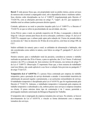 Rural: É toda pessoa física que, em propriedade rural ou prédio rústico, presta serviços
de natureza não eventual a empregador rural, sob a dependência deste e mediante salário.
Seus direitos estão disciplinados na Lei nº 5.889/73 (regulamentada pelo Decreto nº
73.626/74), com as alterações previstas no artigo 7º, “caput”, da CF, que equiparou o
trabalho rural ao urbano (ambos possuem direitos iguais).
Contudo, aplicam-se ao rural os preceitos traçados pela Lei nº 5.889/73 e o Decreto nº
73.626/74, no que se refere às peculiaridades de sua atividade, são elas:
Aviso Prévio: para o rural, no período respectivo de 30 dias, é assegurado o direito de
folga de 1 dia por semana para busca de nova colocação, conforme o artigo 15, da Lei nº
5.889/73), enquanto que o urbano pode optar pela redução de 2 horas da jornada diária,
ou descanso de 7 dias no decorres de 30 dias de aviso prévio, com base no artigo 448, da
CLT.
Salário utilidade (in natura): para o rural, as utilidades de alimentação e habitação, não
são consideradas como salário in natura, com fulcro no artigo 9º, parágrafo 5º, da Lei nº
5.889/73.
Horário noturno: para o trabalhador rural da pecuária, considera-se noturno o trabalho
realizado no período das 20 às 4 horas, e para os agrícolas, das 21 às 5 horas. O adicional
noturno é de 25% e a duração da hora noturna é de 60 minutos, nos termos do artigo 7º,
da Lei nº 5.889/73. Observação: É importante frisar que, a hora noturna do trabalhador
rural tem 60min, não sendo aplicável a seu favor a redução ficta prevista no parágrafo 1º
do arigo 73 da CLT.
Temporário (Lei nº 6.019/74): É a pessoa física contratada por empresa de trabalho
temporário, para a prestação de serviço destinado a atender: à necessidade transitória de
substituição de pessoal regular e peramenente, e ao acréscimo extraordinário de serviço.
O trabalhador temporário é disciplinado pela Lei nº 6.019/74, que foi regulamentada pelo
Decreto nº 73.841/74. Ademais, o trabalhador temporário é remuerado pela empresa de
trabalho temporário e subordinado a ela, embora preste seus serviços à empresa tomadora
ou cliente. O prazo máximo deste tipo de contratação é de 3 meses, permitida a
prorrogação mediante autorização da Delegacia Regional do Trabalho.
O temporário não é empregado da empresa tomadora dos serviços. No entanto, se houver
desvirtuamento da Lei nº 6.019/74, o vínculo se forma diretamente com a empresa
tomadora dos serviços.
 