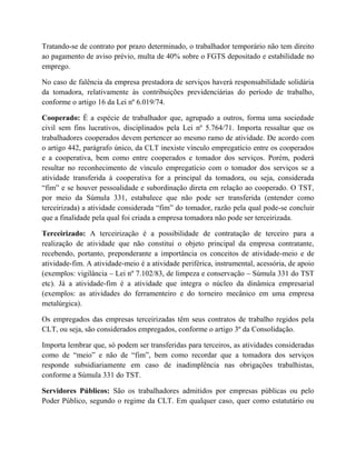 Tratando-se de contrato por prazo determinado, o trabalhador temporário não tem direito
ao pagamento de aviso prévio, multa de 40% sobre o FGTS depositado e estabilidade no
emprego.
No caso de falência da empresa prestadora de serviços haverá responsabilidade solidária
da tomadora, relativamente às contribuições previdenciárias do período de trabalho,
conforme o artigo 16 da Lei nº 6.019/74.
Cooperado: É a espécie de trabalhador que, agrupado a outros, forma uma sociedade
civil sem fins lucrativos, disciplinados pela Lei nº 5.764/71. Importa ressaltar que os
trabalhadores cooperados devem pertencer ao mesmo ramo de atividade. De acordo com
o artigo 442, parágrafo único, da CLT inexiste vínculo empregatício entre os cooperados
e a cooperativa, bem como entre cooperados e tomador dos serviços. Porém, poderá
resultar no reconhecimento de vínculo empregatício com o tomador dos serviços se a
atividade transferida à cooperativa for a principal da tomadora, ou seja, considerada
“fim” e se houver pessoalidade e subordinação direta em relação ao cooperado. O TST,
por meio da Súmula 331, estabalece que não pode ser transferida (entender como
terceirizada) a atividade considerada “fim” do tomador, razão pela qual pode-se concluir
que a finalidade pela qual foi criada a empresa tomadora não pode ser terceirizada.
Terceirizado: A terceirização é a possibilidade de contratação de terceiro para a
realização de atividade que não constitui o objeto principal da empresa contratante,
recebendo, portanto, preponderante a importância os conceitos de atividade-meio e de
atividade-fim. A atividade-meio é a atividade periférica, instrumental, acessória, de apoio
(exemplos: vigilância – Lei nº 7.102/83, de limpeza e conservação – Súmula 331 do TST
etc). Já a atividade-fim é a atividade que integra o núcleo da dinâmica empresarial
(exemplos: as atividades do ferramenteiro e do torneiro mecânico em uma empresa
metalúrgica).
Os empregados das empresas terceirizadas têm seus contratos de trabalho regidos pela
CLT, ou seja, são considerados empregados, conforme o artigo 3º da Consolidação.
Importa lembrar que, só podem ser transferidas para terceiros, as atividades consideradas
como de “meio” e não de “fim”, bem como recordar que a tomadora dos serviços
responde subsidiariamente em caso de inadimplência nas obrigações trabalhistas,
conforme a Súmula 331 do TST.
Servidores Públicos: São os trabalhadores admitidos por empresas públicas ou pelo
Poder Público, segundo o regime da CLT. Em qualquer caso, quer como estatutário ou
 