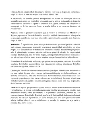 celetista, haverá a necessidade de concurso público, com base na disposição cristalina do
artigo 37, inciso II, da Carta Magna e da Súmula 364 do TST.
A exoneração de servidor público (independente da forma de nomeação, salvo os
nomeados em cargo em comissão), só poderá ocorrer após a instauração do inquérito
administrativo destinado à apurar a eventual falta grave, devendo ser observado e
assegurado o devido processo legal, a ampla defesa e os recursos inerentes ao
procedimento.
Ademais, torna-se premente esclarecer que é possível a impetração de Mandado de
Segurança perante as Varas do Trabalho, visando à nulidade da demissão e a reintegração
ao emprego, quando não tiver sido observado o procedimento adequado, com fulcro no
artigo 41 da CF.
Autônomo: É a pessoa que presta serviços habitualmente por conta própria a uma ou
mais pessoas ou empresas, assumindo os riscos de sua atividade econômica, por conta
própria. São características do trabalhador autônomo: ausência de subordinação jurídica
(não é subordinado, portanto, não está sujeito ao poder de direção do empregador);
ausência de alteridade, atua por conta própria, consequentemente assumindo os riscos de
sua atividade econômica; presta os seus serviços com profissionalidade e habitualidade.
Tratando-se de trabalhador autônomo, que presta serviços pessoal, em caso de conflito
resultante do trabalho, a competência para o julgamento pertence à Justiça do Trabalho,
conforme o artigo 114, inciso I, da CF.
Observação: Parcela da doutrina vem sustentando que alguns trabalhadores encontram-se
em uma espécie de zona grize, cinzenta ou intermediária entre o trabalho autônomo e o
trabalho subordinado, estes são denominados de trabalhadores parassubordinados (não
gozam de proteção específica na no ordenamento justrabalhista). Portanto, a Justiça do
Trabalho vem reconhecendo o vínculo empregatício nesses casos, com base no princípio
da norma mais favorável.
Eventual: É aquele que presta serviços de natureza urbana ou rural em caráter eventual.
Normalmente, é a pessoa contratada apenas para trabalhar em uma certa ocasião, num
determinado evento, como por exemplo – os pedreiros, jardineiros, pintores etc. São
características do Trabalhador Eventual: ausência de habitualidade (não eventualidade);
prestação de serviços esporádicos, de curta duração; não atua com profissionalidade;
relação jurídica bilateral entre o trabalhador e o tomador do serviços, ou seja, existe a
presença de 2 atores sociais.
 