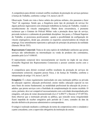 A competência para dirimir eventual conflito resultante da prestação de serviços pertence
à Justiça do Trabalho, conforme o artigo 114, inciso I, da CF.
Observação: Tendo em vista o baixo salário dos policias miliates, eles passaram a fazer
“bico” de segurança. Sendo que, a frequência neste tipo de prestação de serviço fez
alguns policiais ingressarem com relamação trabalhista na Justiça do Trabalho, visando o
reconhecimento do vínculo empregatício. Diante desta circunstância, é premente
esclarecer que o Estatuto do Policial Militar veda a prestação desse tipo de serviço,
prevendo inclusive o cabimento de penalidade disciplinar. Isto posto, o Tribunal Superior
do Trabalho, se posicionou positivamente quanto a possibilidade da configuração do
vínculo empregaticio, desde que, presentes os requisitos caracterizadores da relação de
emprego. Esse entendimento representa a aplicação do princípio da primazia da realidade
(Súmula 386 do TST).
Representante Comercial: Trata-se de uma espécie de trabalhador autônomo que presta
serviços não subordinados na intermediação ou venda de produtos dos contratantes,
pautados pela Lei nº 4.886/65.
O representante comercial deve necessariamente ser inscrito no órgão de sua classe
(Conselho Regional dos Representantes Comerciais) e possuir contrato escrito com o
tomador.
A competência para dirimir eventual conflito resultante da prestação de serviços do
representante comercial, enquanto pessoa física, é da Justiça do Trabalho, confome a
interpretação do artigo 114, inciso I, da CF.
Estagiário: É o aluno regularmente matriculado em uma instituição pública ou privada
de educação superior; educação profissional; ensino médio; educação especial ou nos
anos finais do ensino fundamental, na modalidade profissional da educação de jovens e
adultos, que presta serviços com a finalidade de complementação do ensino recebido. O
curso, portanto, deve ser compatível necessariamente com a atividade desempenhada pelo
estagiário, sob pena de restar descaracterizado (Lei nº 6.494/77 e Decreto nº 87.497/82).
Insta observar que a instituição privada ou pública, que reincidir nessa irregularidade
ficará impedida de receber estagiários pelo período de 2 anos, contados da data da
decisão definitiva do processo administrativo correspondente.
O estágio é realizado mediante a celebração do termo de compromisso entre o estudante e
a parte concedente, com a supervisão obrigatória da instituição de ensino.
 