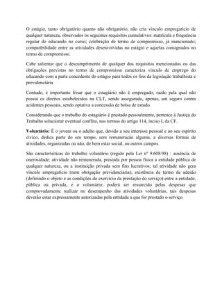 O estágio, tanto obrigatório quanto não obrigatório, não cria vínculo empregatício de
qualquer natureza, observados os seguintes requisitos cumulativos: matrícula e frequência
regular do educando no curso; celebração de termo de compromisso, já mancionado;
compatibilidade entre as atividades desenvolvidas no estágio e aquelas consignados no
termo de compromisso.
Cabe salientar que o descumprimento de qualquer dos requisitos mencionados ou das
obrigações previstas no termo de compromisso caracteriza vínculo de emprego do
educando com a parte concedente do estágio para todos os fins da legislação trabalhista e
previdenciária
Contudo, é importante frisar que o estagiário não é empregado, razão pela qual não
possui os direitos estabelecidos na CLT, sendo assegurado, apenas, um seguro contra
acidentes pessoais, sendo optativa a concessão de bolsa de estudo.
Considerando que o trabalho do estagiário é prestado pessoalmente, pertence à Justiça do
Trabalho solucionar eventual conflito, nos termos do artigo 114, inciso I, da CF.
Voluntário: É o jovem ou o adulto que, devido a seu interesse pessoal e ao seu espírito
cívico, dedica parte do seu tempo, sem remuneração alguma, a diversas formas de
atividades, organizadas ou não, de bem estar social, ou outros campos.
São caracterísiticas do trabalho voluntário (regido pela Lei nº 9.608/98) : ausência de
onerosidade; atividade não remunerada, prestada por pessoa física a entidade pública de
qualquer natureza, ou a instituição privada sem fins lucrativos; tal atividade não gera
vínculo empregatício (nem obrigação previdenciária); existência de termo de adesão
(definindo o objeto e as condições do exercício da prestação do serviço) entre a entidade,
pública ou privada, e o voluntário; poderá ser ressarcido pelas despesas que
comprovadamente realizar no desempenho das atividades voluntárias, tais despesas
deverão estar expressamente autorizadas pela entidade a que for prestado o serviço.
 