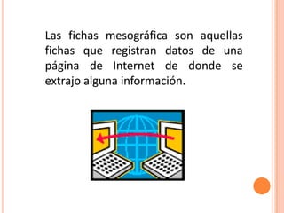 Las fichas mesográfica son aquellas
fichas que registran datos de una
página de Internet de donde se
extrajo alguna información.
 
