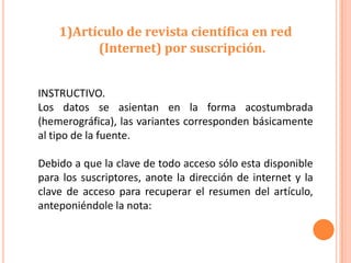 1)Artículo de revista científica en red
          (Internet) por suscripción.


INSTRUCTIVO.
Los datos se asientan en la forma acostumbrada
(hemerográfica), las variantes corresponden básicamente
al tipo de la fuente.

Debido a que la clave de todo acceso sólo esta disponible
para los suscriptores, anote la dirección de internet y la
clave de acceso para recuperar el resumen del artículo,
anteponiéndole la nota:
 