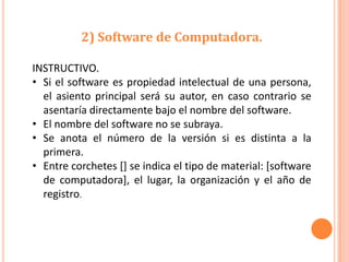 2) Software de Computadora.

INSTRUCTIVO.
• Si el software es propiedad intelectual de una persona,
  el asiento principal será su autor, en caso contrario se
  asentaría directamente bajo el nombre del software.
• El nombre del software no se subraya.
• Se anota el número de la versión si es distinta a la
  primera.
• Entre corchetes [] se indica el tipo de material: [software
  de computadora], el lugar, la organización y el año de
  registro.
 