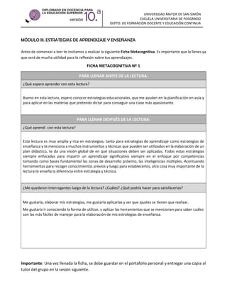 UNIVERSIDAD MAYOR DE SAN SIMÓN
ESCUELA UNIVERSITARIA DE POSGRADO
DEPTO. DE FORMACIÓN DOCENTE Y EDUCACIÓN CONTINUA

MÓDULO III. ESTRATEGIAS DE APRENDIZAJE Y ENSEÑANZA
Antes de comenzar a leer te invitamos a realizar la siguiente Ficha Metacognitiva. Es importante que la llenes ya
que será de mucha utilidad para la reflexión sobre tus aprendizajes.

FICHA METACOGNITIVA Nº 1
PARA LLENAR ANTES DE LA LECTURA:
¿Qué espero aprender con esta lectura?
Bueno en esta lectura, espero conocer estrategias educacionales, que me ayuden en la planificación en aula y
para aplicar en las materias que pretendo dictar para conseguir una clase más apasionante.

PARA LLENAR DESPUÉS DE LA LECTURA:
¿Qué aprendí con esta lectura?
Esta lectura es muy amplia y rica en estrategias, tanto para estrategias de aprendizaje como estrategias de
enseñanza y te menciona a muchos instrumentos y técnicas que pueden ser utilizados en la elaboración de un
plan didáctico, te da una visión global de en qué situaciones deben ser aplicadas. Todas estas estrategias
siempre enfocadas para impartir un aprendizaje significativo siempre en el enfoque por competencias
tomando como bases fundamental las zonas de desarrollo próximo, las inteligencias múltiples. Acentuando
herramientas para recoger conocimientos previos y luego para establecerlos, otra cosa muy importante de la
lectura te enseña la diferencia entre estrategia y técnica.

¿Me quedaron interrogantes luego de la lectura? ¿Cuáles? ¿Qué podría hacer para satisfacerlas?

Me gustaría, elaborar mis estrategias, me gustaría aplicarlas y ver que ajustes se tienen que realizar.
Me gustaría ir conociendo la forma de utilizar, y aplicar las herramientas que se mencionan para saber cuáles
son las más fáciles de manejar para la elaboración de mis estrategias de enseñanza.

Importante: Una vez llenada la ficha, se debe guardar en el portafolio personal y entregar una copia al
tutor del grupo en la sesión siguiente.

 