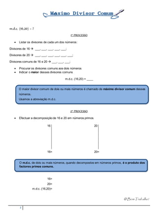 m.d.c. (16,20) = ? 
O maior divisor comum de dois ou mais números é chamado de máximo divisor comum desses 
números. 
Usamos a abreviação m.d.c. 
O m.d.c. de dois ou mais números, quando decompostos em números primos, é o produto dos 
factores primos comuns. 
2 
1º PROCESSO 
 Listar os divisores de cada um dos números: 
Divisores de 16  ___, ___, ___, ___, ___; 
Divisores de 20  ___, ___, ___, ___, ___, ___; 
Divisores comuns de 16 e 20  ___, ___, ___; 
 Procurar os divisores comuns aos dois números 
 Indicar o maior desses divisores comuns 
m.d.c. (16,20) = ____ 
2º PROCESSO 
 Efectuar a decomposição de 16 e 20 em números primos 
16 20 
16= 20= 
16= 
20= 
m.d.c. (16,20)= 
 Bom Trabalho! 

